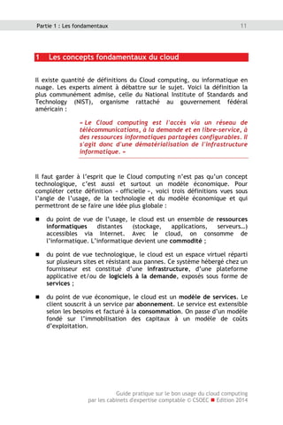 Guide pratique sur le bon usage du cloud computing
par les cabinets d'expertise comptable © CSOEC  Edition 2014
11Partie 1 : Les fondamentaux
1 Les concepts fondamentaux du cloud
Il existe quantité de définitions du Cloud computing, ou informatique en
nuage. Les experts aiment à débattre sur le sujet. Voici la définition la
plus communément admise, celle du National Institute of Standards and
Technology (NIST), organisme rattaché au gouvernement fédéral
américain :
« Le Cloud computing est l'accès via un réseau de
télécommunications, à la demande et en libre-service, à
des ressources informatiques partagées configurables. Il
s'agit donc d'une dématérialisation de l'infrastructure
informatique. »
Il faut garder à l’esprit que le Cloud computing n’est pas qu’un concept
technologique, c’est aussi et surtout un modèle économique. Pour
compléter cette définition « officielle », voici trois définitions vues sous
l’angle de l’usage, de la technologie et du modèle économique et qui
permettront de se faire une idée plus globale :
 du point de vue de l’usage, le cloud est un ensemble de ressources
informatiques distantes (stockage, applications, serveurs…)
accessibles via Internet. Avec le cloud, on consomme de
l’informatique. L’informatique devient une commodité ;
 du point de vue technologique, le cloud est un espace virtuel réparti
sur plusieurs sites et résistant aux pannes. Ce système hébergé chez un
fournisseur est constitué d’une infrastructure, d’une plateforme
applicative et/ou de logiciels à la demande, exposés sous forme de
services ;
 du point de vue économique, le cloud est un modèle de services. Le
client souscrit à un service par abonnement. Le service est extensible
selon les besoins et facturé à la consommation. On passe d’un modèle
fondé sur l’immobilisation des capitaux à un modèle de coûts
d’exploitation.
 