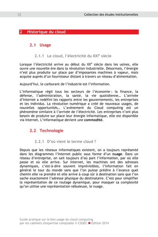 Guide pratique sur le bon usage du cloud computing
par les cabinets d'expertise comptable © CSOEC  Edition 2014
12 Collection des études institutionnelles
2 Historique du cloud
2.1 Usage
2.1.1 Le cloud, l’électricité du XXIe
siècle
Lorsque l’électricité arrive au début du XXe
siècle dans les usines, elle
ouvre une nouvelle ère dans la révolution industrielle. Désormais, l’énergie
n’est plus produite sur place par d’imposantes machines à vapeur, mais
acquise auprès d’un fournisseur distant à travers un réseau d’alimentation.
Aujourd’hui, le carburant de l’industrie est l’information.
L’informatique régit tous les secteurs de l’économie : la finance, la
défense, l’administration, la santé, la vie quotidienne… L’arrivée
d’Internet a redéfini les rapports entre les gouvernements, les entreprises
et les individus. La révolution numérique a créé de nouveaux usages, de
nouvelles opportunités… L’avènement du Cloud computing est un
phénomène similaire à l’arrivée de l’électricité. Les entreprises n’ont plus
besoin de produire sur place leur énergie informatique, elle est disponible
via Internet. L’informatique devient une commodité.
2.2 Technologie
2.2.1 D’où vient le terme cloud ?
Depuis que les réseaux informatiques existent, on a toujours représenté
dans les diagrammes l’Internet public sous forme d’un nuage. Dans un
réseau d’entreprise, on sait toujours d’où part l’information, par où elle
passe et où elle arrive. Sur Internet, les machines ont des adresses
dynamiques, c’est-à-dire souvent imprévisibles, l’information fait en
général le tour du monde sans que l’on puisse prédire à l’avance quel
chemin elle va prendre et elle arrive à coup sûr à destination sans que l’on
sache exactement l’adresse physique du destinataire. C’est pour simplifier
la représentation de ce routage dynamique, pour masquer sa complexité
qu’on utilise une représentation nébuleuse, le nuage.
 