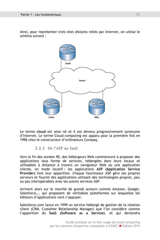 Guide pratique sur le bon usage du cloud computing
par les cabinets d'expertise comptable © CSOEC  Edition 2014
13Partie 1 : Les fondamentaux
Ainsi, pour représenter trois sites distants reliés par Internet, on utilise le
schéma suivant :
Le terme cloud est ainsi né et il est devenu progressivement synonyme
d’Internet. Le terme Cloud computing est apparu pour la première fois en
1996 chez le constructeur d’ordinateurs Compaq.
2.2.2 De l’ASP au SaaS
Vers la fin des années 90, des hébergeurs Web commencent à proposer des
applications sous forme de services, hébergées dans leurs locaux et
utilisables à distance à travers un navigateur Web ou une application
cliente, en mode locatif : les applications ASP (Application Service
Provider) font leur apparition. Chaque fournisseur ASP gère ses propres
serveurs et fournit des applications utilisant des technologies propres, peu
ou pas interopérables avec les autres services ASP.
Arrivent alors sur le marché de grands acteurs comme Amazon, Google,
Salesforce,… qui proposent de véritables plateformes sur lesquelles les
éditeurs d’applications vont s’appuyer.
Salesforce.com lance en 1999 un service hébergé de gestion de la relation
client (CRM, Customer Relationship Manager) que l’on considère comme
l’apparition du SaaS (Software as a Service), et qui deviendra
 