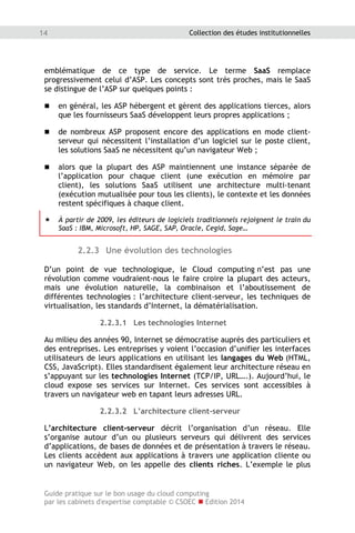 Guide pratique sur le bon usage du cloud computing
par les cabinets d'expertise comptable © CSOEC  Edition 2014
14 Collection des études institutionnelles
emblématique de ce type de service. Le terme SaaS remplace
progressivement celui d’ASP. Les concepts sont très proches, mais le SaaS
se distingue de l’ASP sur quelques points :
 en général, les ASP hébergent et gèrent des applications tierces, alors
que les fournisseurs SaaS développent leurs propres applications ;
 de nombreux ASP proposent encore des applications en mode client-
serveur qui nécessitent l’installation d’un logiciel sur le poste client,
les solutions SaaS ne nécessitent qu’un navigateur Web ;
 alors que la plupart des ASP maintiennent une instance séparée de
l’application pour chaque client (une exécution en mémoire par
client), les solutions SaaS utilisent une architecture multi-tenant
(exécution mutualisée pour tous les clients), le contexte et les données
restent spécifiques à chaque client.
 À partir de 2009, les éditeurs de logiciels traditionnels rejoignent le train du
SaaS : IBM, Microsoft, HP, SAGE, SAP, Oracle, Cegid, Sage…
2.2.3 Une évolution des technologies
D’un point de vue technologique, le Cloud computing n’est pas une
révolution comme voudraient-nous le faire croire la plupart des acteurs,
mais une évolution naturelle, la combinaison et l’aboutissement de
différentes technologies : l’architecture client-serveur, les techniques de
virtualisation, les standards d’Internet, la dématérialisation.
2.2.3.1 Les technologies Internet
Au milieu des années 90, Internet se démocratise auprès des particuliers et
des entreprises. Les entreprises y voient l’occasion d’unifier les interfaces
utilisateurs de leurs applications en utilisant les langages du Web (HTML,
CSS, JavaScript). Elles standardisent également leur architecture réseau en
s’appuyant sur les technologies Internet (TCP/IP, URL….). Aujourd’hui, le
cloud expose ses services sur Internet. Ces services sont accessibles à
travers un navigateur web en tapant leurs adresses URL.
2.2.3.2 L’architecture client-serveur
L’architecture client-serveur décrit l’organisation d’un réseau. Elle
s’organise autour d’un ou plusieurs serveurs qui délivrent des services
d’applications, de bases de données et de présentation à travers le réseau.
Les clients accèdent aux applications à travers une application cliente ou
un navigateur Web, on les appelle des clients riches. L’exemple le plus
 