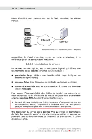 Guide pratique sur le bon usage du cloud computing
par les cabinets d'expertise comptable © CSOEC  Edition 2014
15Partie 1 : Les fondamentaux
connu d’architecture client-serveur est le Web lui-même, ou encore
l’email.
Exemple d’architecture Client-Serveur [Source : Wikipedia]
Aujourd’hui, le Cloud computing repose sur cette architecture, à la
différence qu’ici, les serveurs sont virtualisés.
2.2.3.3 L’architecture de services
Le service, au sens logiciel, est un composant logiciel qui délivre une
fonctionnalité et qui possède certaines caractéristiques :
 granularité large (délivre une fonctionnalité large intégrant un
ensemble d’opérations) ;
 couplage faible (peu dépendant du contexte ou d’autres services) ;
 communication aisée avec les autres services, à travers une interface
via des messages.
Pour assurer l’interopérabilité des différents logiciels en entreprise et
inter-entreprises, il est nécessaire de mettre en place une architecture
orientée services (SOA, Service Oriented Architecture).
 On peut faire une analogie avec le fonctionnement d’une entreprise avec ses
services (Achats, Ventes, Comptabilité…), le service Achats de l’entreprise A
peut par exemple dialoguer avec le service Ventes de l’entreprise B.
Une déclinaison du service est le Service Web qui utilise les technologies
du Web. Par exemple lorsqu’un site d’e-commerce utilise un système de
paiement tiers ou envoie un ordre de livraison à un transporteur, il utilise
des services Web.
 