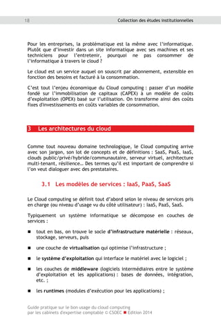 Guide pratique sur le bon usage du cloud computing
par les cabinets d'expertise comptable © CSOEC  Edition 2014
18 Collection des études institutionnelles
Pour les entreprises, la problématique est la même avec l’informatique.
Plutôt que d’investir dans un site informatique avec ses machines et ses
techniciens pour l’entretenir, pourquoi ne pas consommer de
l’informatique à travers le cloud ?
Le cloud est un service auquel on souscrit par abonnement, extensible en
fonction des besoins et facturé à la consommation.
C’est tout l’enjeu économique du Cloud computing : passer d’un modèle
fondé sur l’immobilisation de capitaux (CAPEX) à un modèle de coûts
d’exploitation (OPEX) basé sur l’utilisation. On transforme ainsi des coûts
fixes d'investissements en coûts variables de consommation.
3 Les architectures du cloud
Comme tout nouveau domaine technologique, le Cloud computing arrive
avec son jargon, son lot de concepts et de définitions : SaaS, PaaS, IaaS,
clouds public/privé/hybride/communautaire, serveur virtuel, architecture
multi-tenant, résilience… Des termes qu’il est important de comprendre si
l’on veut dialoguer avec des prestataires.
3.1 Les modèles de services : IaaS, PaaS, SaaS
Le Cloud computing se définit tout d’abord selon le niveau de services pris
en charge (ou niveau d’usage vu du côté utilisateur) : IaaS, PaaS, SaaS.
Typiquement un système informatique se décompose en couches de
services :
 tout en bas, on trouve le socle d’infrastructure matérielle : réseaux,
stockage, serveurs, puis
 une couche de virtualisation qui optimise l’infrastructure ;
 le système d’exploitation qui interface le matériel avec le logiciel ;
 les couches de middleware (logiciels intermédiaires entre le système
d’exploitation et les applications) : bases de données, intégration,
etc. ;
 les runtimes (modules d’exécution pour les applications) ;
 