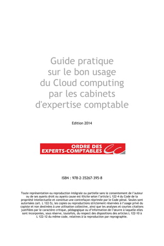 Guide pratique
sur le bon usage
du Cloud computing
par les cabinets
d'expertise comptable
Edition 2014
ISBN : 978-2-35267-395-8
Toute représentation ou reproduction intégrale ou partielle sans le consentement de l’auteur
ou de ses ayants droit ou ayants cause est illicite selon l’article L 122-4 du Code de la
propriété intellectuelle et constitue une contrefaçon réprimée par le Code pénal. Seules sont
autorisées (art. L 122-5), les copies ou reproductions strictement réservées à l’usage privé du
copiste et non destinées à une utilisation collective, ainsi que les analyses et courtes citations
justifiées par le caractère critique, pédagogique ou d’information de l’œuvre à laquelle elles
sont incorporées, sous réserve, toutefois, du respect des dispositions des articles L 122-10 à
L 122-12 du même code, relatives à la reproduction par reprographie.
 