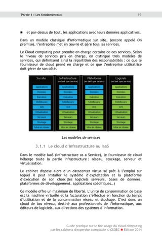 Guide pratique sur le bon usage du cloud computing
par les cabinets d'expertise comptable © CSOEC  Edition 2014
19Partie 1 : Les fondamentaux
 et par-dessus de tout, les applications avec leurs données applicatives.
Dans un modèle classique d’informatique sur site, (encore appelé On
premise), l’entreprise met en œuvre et gère tous les services.
Le Cloud computing peut prendre en charge certains de ces services. Selon
le niveau de services pris en charge, on distingue trois modèles de
services, qui définissent ainsi la répartition des responsabilités : ce que le
fournisseur de cloud prend en charge et ce que l’entreprise utilisatrice
doit gérer de son côté.
Les modèles de services
3.1.1 Le cloud d’infrastructure ou IaaS
Dans le modèle IaaS (Infrastructure as a Service), le fournisseur de cloud
héberge toute la partie infrastructure : réseau, stockage, serveur et
virtualisation.
Le cabinet dispose alors d’un datacenter virtualisé prêt à l’emploi sur
lequel il peut installer le système d’exploitation et la plateforme
d’exécution de son choix (les logiciels serveurs, bases de données,
plateformes de développement, applications spécifiques…)
Ce modèle offre un maximum de liberté. L’unité de consommation de base
est la machine virtuelle et la facturation s’effectue en fonction du temps
d’utilisation et de la consommation réseau et stockage. C’est donc un
cloud de bas niveau, destiné aux professionnels de l’informatique, aux
éditeurs de logiciels, aux directions des systèmes d’information.
 
