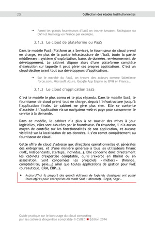 Guide pratique sur le bon usage du cloud computing
par les cabinets d'expertise comptable © CSOEC  Edition 2014
20 Collection des études institutionnelles
 Parmi les grands fournisseurs d’IaaS on trouve Amazon, Rackspace ou
OVH et Numergy en France par exemple.
3.1.2 Le cloud de plateforme ou PaaS
Dans le modèle PaaS (Platform as a Service), le fournisseur de cloud prend
en charge, en plus de la partie infrastructure de l’IaaS, toute la partie
middleware : système d’exploitation, bases de données, environnement de
développement. Le cabinet dispose alors d’une plateforme complète
d’exécution sur laquelle il peut gérer ses propres applications. C’est un
cloud destiné avant tout aux développeurs d’applications.
 Sur le marché du PaaS, on trouve des acteurs comme Salesforce
force.com, Microsoft Azure, Google App Engine ou OVH en France…
3.1.3 Le cloud d’application SaaS
C’est le modèle le plus connu et le plus répandu. Dans le modèle SaaS, le
fournisseur de cloud prend tout en charge, depuis l’infrastructure jusqu’à
l’application finale. Le cabinet ne gère plus rien. Elle se contente
d’accéder à l’application via un navigateur web et paye pour consommer le
service à la demande.
Dans ce modèle, le cabinet n’a plus à se soucier des mises à jour
logicielles, elles sont assurées par le fournisseur. En revanche, il n’a aucun
moyen de contrôle sur les fonctionnalités de son application, et aucune
visibilité sur la localisation de ses données. Il s’en remet complètement au
fournisseur de cloud.
Cette offre de cloud s’adresse aux directions opérationnelles et générales
des entreprises, et d’une manière générale à tous les utilisateurs finaux
(PME, indépendants, startups, individus…). Elle concerne donc directement
les cabinets d’expertise comptable, qu’il s’exerce en libéral ou en
association. Sont concernées les progiciels « métiers » (finance,
comptabilité, paie….) ainsi que toutes applications de gestion pour PME
(bureautique, CRM, ERP…).
 Aujourd’hui la plupart des grands éditeurs de logiciels classiques ont passé
leurs offres pour entreprises en mode SaaS : Microsoft, Cegid, Sage…
 