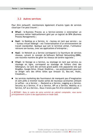 Guide pratique sur le bon usage du cloud computing
par les cabinets d'expertise comptable © CSOEC  Edition 2014
21Partie 1 : Les fondamentaux
3.2 Autres services
Pour être exhaustif, mentionnons également d’autres types de services
cloud que l’on peut trouver :
 BPaaS : le Business Process as a Service consiste à externaliser un
processus métier habituellement géré par un logiciel de BPM (Business
Process Management) ;
 DaaS : le Desktop as a Service, le « bureau en tant que service » ou
« bureau virtuel hébergé » est l’externalisation d’un environnement de
travail standardisé. Quelque que soit le terminal utilisé, l’utilisateur
retrouve son bureau, avec ses applications d’entreprise ;
 NaaS : le Network as a Service correspond à la fourniture de services
réseaux, suivant le concept de Software Defined Networking (SDN),
une nouvelle manière de gérer les réseaux de lanière logicielle ;
 STaaS : le Storage as a Service, ou stockage en tant que service, ou
stockage en ligne, correspond au stockage de fichiers chez des
hébergeurs. Ce sont des services grand public très populaires tels que
DropBox, Google Drive, iCloud, OneDrive…. Les professionnels pourront
se diriger vers des offres telles que Amazon S3, Box.net, Hubic,
Cloudwatt,…
 les services marketing des fournisseurs de manquent pas d’imagination
et sont prêts à inventer toutes sortes de nouveaux acronymes utilisant
le suffixe « as a Service » : Backend as a Service, Logging as a Service,
Security as a Service, IT as a Service, API as a Service, Mobility as a
Service, IoT as a Service… Nous n’avons pas fini d’en entendre parler.
A RETENIR : Dans le cadre de votre activité de cabinet comptable, vous aurez
principalement à faire à des applications en mode SaaS.
 