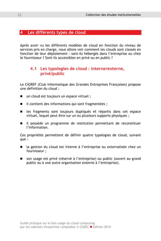 Guide pratique sur le bon usage du cloud computing
par les cabinets d'expertise comptable © CSOEC  Edition 2014
22 Collection des études institutionnelles
4 Les différents types de cloud
Après avoir vu les différents modèles de cloud en fonction du niveau de
services pris en charge, nous allons voir comment les clouds sont classés en
fonction de leur déploiement : sont-ils hébergés dans l’entreprise ou chez
le fournisseur ? Sont-ils accessibles en privé ou en public ?
4.1 Les typologies de cloud : interne/externe,
privé/public
Le CIGREF (Club Informatique des Grandes Entreprises Françaises) propose
une définition du cloud :
 un cloud est toujours un espace virtuel ;
 il contient des informations qui sont fragmentées ;
 les fragments sont toujours dupliqués et répartis dans cet espace
virtuel, lequel peut être sur un ou plusieurs supports physiques ;
 il possède un programme de restitution permettant de reconstituer
l’information.
Ces propriétés permettent de définir quatre typologies de cloud, suivant
que :
 la gestion du cloud est interne à l’entreprise ou externalisée chez un
fournisseur ;
 son usage est privé (réservé à l’entreprise) ou public (ouvert au grand
public ou à une autre organisation externe à l’entreprise).
 