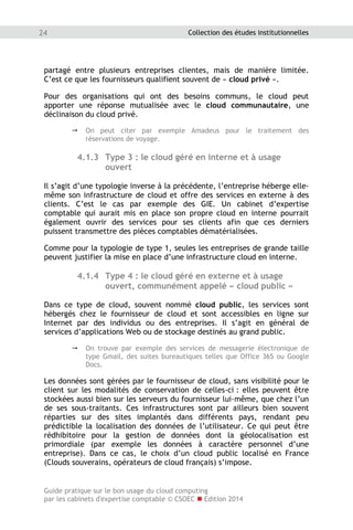 Guide pratique sur le bon usage du cloud computing
par les cabinets d'expertise comptable © CSOEC  Edition 2014
24 Collection des études institutionnelles
partagé entre plusieurs entreprises clientes, mais de manière limitée.
C’est ce que les fournisseurs qualifient souvent de « cloud privé ».
Pour des organisations qui ont des besoins communs, le cloud peut
apporter une réponse mutualisée avec le cloud communautaire, une
déclinaison du cloud privé.
 On peut citer par exemple Amadeus pour le traitement des
réservations de voyage.
4.1.3 Type 3 : le cloud géré en interne et à usage
ouvert
Il s’agit d’une typologie inverse à la précédente, l’entreprise héberge elle-
même son infrastructure de cloud et offre des services en externe à des
clients. C’est le cas par exemple des GIE. Un cabinet d’expertise
comptable qui aurait mis en place son propre cloud en interne pourrait
également ouvrir des services pour ses clients afin que ces derniers
puissent transmettre des pièces comptables dématérialisées.
Comme pour la typologie de type 1, seules les entreprises de grande taille
peuvent justifier la mise en place d’une infrastructure cloud en interne.
4.1.4 Type 4 : le cloud géré en externe et à usage
ouvert, communément appelé « cloud public »
Dans ce type de cloud, souvent nommé cloud public, les services sont
hébergés chez le fournisseur de cloud et sont accessibles en ligne sur
Internet par des individus ou des entreprises. Il s’agit en général de
services d’applications Web ou de stockage destinés au grand public.
 On trouve par exemple des services de messagerie électronique de
type Gmail, des suites bureautiques telles que Office 365 ou Google
Docs.
Les données sont gérées par le fournisseur de cloud, sans visibilité pour le
client sur les modalités de conservation de celles-ci : elles peuvent être
stockées aussi bien sur les serveurs du fournisseur lui-même, que chez l’un
de ses sous-traitants. Ces infrastructures sont par ailleurs bien souvent
réparties sur des sites implantés dans différents pays, rendant peu
prédictible la localisation des données de l’utilisateur. Ce qui peut être
rédhibitoire pour la gestion de données dont la géolocalisation est
primordiale (par exemple les données à caractère personnel d’une
entreprise). Dans ce cas, le choix d’un cloud public localisé en France
(Clouds souverains, opérateurs de cloud français) s’impose.
 