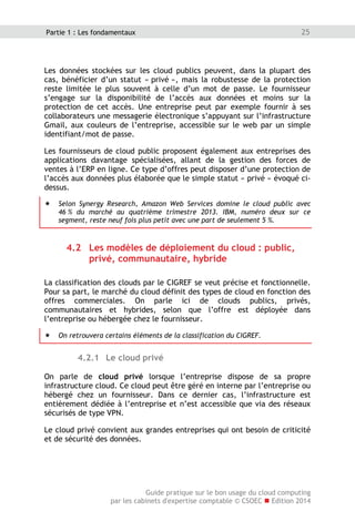 Guide pratique sur le bon usage du cloud computing
par les cabinets d'expertise comptable © CSOEC  Edition 2014
25Partie 1 : Les fondamentaux
Les données stockées sur les cloud publics peuvent, dans la plupart des
cas, bénéficier d’un statut « privé », mais la robustesse de la protection
reste limitée le plus souvent à celle d’un mot de passe. Le fournisseur
s’engage sur la disponibilité de l’accès aux données et moins sur la
protection de cet accès. Une entreprise peut par exemple fournir à ses
collaborateurs une messagerie électronique s’appuyant sur l’infrastructure
Gmail, aux couleurs de l’entreprise, accessible sur le web par un simple
identifiant/mot de passe.
Les fournisseurs de cloud public proposent également aux entreprises des
applications davantage spécialisées, allant de la gestion des forces de
ventes à l’ERP en ligne. Ce type d’offres peut disposer d’une protection de
l’accès aux données plus élaborée que le simple statut « privé » évoqué ci-
dessus.
 Selon Synergy Research, Amazon Web Services domine le cloud public avec
46 % du marché au quatrième trimestre 2013. IBM, numéro deux sur ce
segment, reste neuf fois plus petit avec une part de seulement 5 %.
4.2 Les modèles de déploiement du cloud : public,
privé, communautaire, hybride
La classification des clouds par le CIGREF se veut précise et fonctionnelle.
Pour sa part, le marché du cloud définit des types de cloud en fonction des
offres commerciales. On parle ici de clouds publics, privés,
communautaires et hybrides, selon que l’offre est déployée dans
l’entreprise ou hébergée chez le fournisseur.
 On retrouvera certains éléments de la classification du CIGREF.
4.2.1 Le cloud privé
On parle de cloud privé lorsque l’entreprise dispose de sa propre
infrastructure cloud. Ce cloud peut être géré en interne par l’entreprise ou
hébergé chez un fournisseur. Dans ce dernier cas, l’infrastructure est
entièrement dédiée à l’entreprise et n’est accessible que via des réseaux
sécurisés de type VPN.
Le cloud privé convient aux grandes entreprises qui ont besoin de criticité
et de sécurité des données.
 