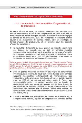 Guide pratique sur le bon usage du cloud computing
par les cabinets d'expertise comptable © CSOEC  Edition 2014
29Partie 2 : Les apports du cloud pour le cabinet et ses clients
1 Une nouvelle vision de la production du cabinet
1.1 Les atouts du cloud en matière d’organisation et
de production
En cette période de crise, les cabinets cherchent des solutions pour
réduire leurs coûts et accroître leur compétitivité. Le cloud n’est plus un
simple moyen de passer du Capex à l’Opex, mais bien un outil stratégique
au service de la croissance. 30 % des entreprises y recourent comme
soutien à un changement de business model2
. Voici les avantages en
termes d’usage, de productivité, et de sécurité pour les cabinets
d’expertise comptable :
 la flexibilité : l’élasticité du cloud permet de répondre rapidement
aux besoins du cabinet, que ce soit en périodes chargées
(occasionnelles, saisonnières ou structurelles) ou en baisse d’activité.
La profession comptable connaît un pic d’activité en période de bilans
et en période fiscale, et le cloud peut accompagner ces variations en
fournissant les ressources nécessaires au bon moment ;
Selon le rapport de PAC (Pierre Audoin Consultants) sur l’état du cloud en France
en juin 20143, le besoin en flexibilité reste la première raison du passage au cloud
(63 %), devant la volonté de réduire les coûts (56 %) et le développement de
produits, solutions ou démarches innovants (41 %).
 pour les petites structures ne disposant pas ou peu de compétences
informatiques en interne, le cloud leur permet l’accès à des services
jusque-là inaccessibles techniquement et financièrement. Les
indépendants et les professions libérales se retrouvent à pied d’égalité
avec les PME et les grandes entreprises quant à l’accès aux
fonctionnalités métier. Le cabinet n'achète plus un logiciel de
comptabilité mais une somme de services tels la liasse fiscale, la
traçabilité des factures électroniques ou encore la déclaration sociale
nominative. Des services que le cabinet pourra faire évoluer en
quelques clics, lorsqu’il verra sa taille croître ou encore qu'elle ouvrira
des filiales, etc. ;
 l’accès à distance aux applications du cabinet, de n’importe où, à
n’importe quel moment, à partir de n’importe quel terminal, permet
2
CloudIndex.fr (http ://www.cloudindex.fr/content/tous-les-r %C3 %A9sultats)
3
op. cit. (http ://www.cloudindex.fr/content/tous-les-r %C3 %A9sultats)
 