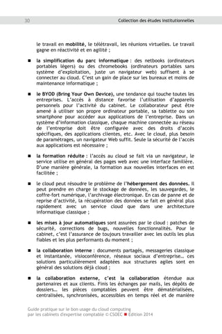 Guide pratique sur le bon usage du cloud computing
par les cabinets d'expertise comptable © CSOEC  Edition 2014
30 Collection des études institutionnelles
le travail en mobilité, le télétravail, les réunions virtuelles. Le travail
gagne en réactivité et en agilité ;
 la simplification du parc informatique : des netbooks (ordinateurs
portables légers) ou des chromebooks (ordinateurs portables sans
système d’exploitation, juste un navigateur web) suffisent à se
connecter au cloud. C’est un gain de place sur les bureaux et moins de
maintenance informatique ;
 le BYOD (Bring Your Own Device), une tendance qui touche toutes les
entreprises. L’accès à distance favorise l’utilisation d’appareils
personnels pour l’activité du cabinet. Le collaborateur peut être
amené à utiliser son propre ordinateur portable, sa tablette ou son
smartphone pour accéder aux applications de l’entreprise. Dans un
système d’information classique, chaque machine connectée au réseau
de l’entreprise doit être configurée avec des droits d’accès
spécifiques, des applications clientes, etc. Avec le cloud, plus besoin
de paramétrages, un navigateur Web suffit. Seule la sécurité de l’accès
aux applications est nécessaire ;
 la formation réduite : l’accès au cloud se fait via un navigateur, le
service utilise en général des pages web avec une interface familière.
D’une manière générale, la formation aux nouvelles interfaces en est
facilitée ;
 le cloud peut résoudre le problème de l’hébergement des données. Il
peut prendre en charge le stockage de données, les sauvegardes, le
coffre-fort numérique, l’archivage électronique. En cas de panne et de
reprise d’activité, la récupération des données se fait en général plus
rapidement avec un service cloud que dans une architecture
informatique classique ;
 les mises à jour automatiques sont assurées par le cloud : patches de
sécurité, corrections de bugs, nouvelles fonctionnalités. Pour le
cabinet, c’est l’assurance de toujours travailler avec les outils les plus
fiables et les plus performants du moment ;
 la collaboration interne : documents partagés, messageries classique
et instantanée, visioconférence, réseaux sociaux d’entreprise… ces
solutions particulièrement adaptées aux structures agiles sont en
général des solutions déjà cloud ;
 la collaboration externe, c’est la collaboration étendue aux
partenaires et aux clients. Finis les échanges par mails, les dépôts de
dossiers… les pièces comptables peuvent être dématérialisées,
centralisées, synchronisées, accessibles en temps réel et de manière
 