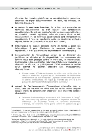 Guide pratique sur le bon usage du cloud computing
par les cabinets d'expertise comptable © CSOEC  Edition 2014
31Partie 2 : Les apports du cloud pour le cabinet et ses clients
sécurisée. Les nouvelles plateformes de dématérialisation permettent
désormais de signer électroniquement les devis, les contrats, les
bulletins de paie…4
;
 en termes de ressources humaines, le cabinet peut embaucher de
nouveaux collaborateurs ou s’en séparer sans conséquences
opérationnelles. Il n’est plus besoin d'acheter de nouveaux matériels et
de nouvelles licences logicielles, créer un compte cloud se fait
instantanément et les nouveaux collaborateurs sont immédiatement
opérationnels. A l'inverse, pas d'actifs inutiles ou dévalorisés après des
départs, fermer un compte cloud est tout aussi rapide ;
 l’innovation : le cabinet consacre moins de temps à gérer son
informatique. Il peut développer de nouveaux services plus
rapidement, il n’est plus tributaire de prestataires informatiques ;
 l’externalisation de l’informatique permet de se décharger des
problèmes de sécurité et de disponibilité. Les datacenters des
services cloud sont protégés contre les intrusions, les malveillances,
les incendies et les catastrophes naturelles. L’hébergeur mutualise ses
dispositifs de sécurité, ce qui lui permet d’offrir un niveau de qualité
qu’un cabinet ne pourrait atteindre sans investissements
disproportionnés ;
 Chaque année, 600 000 ordinateurs portables sont perdus dans les
aéroports américains, et parmi eux 53 % contenaient des informations
confidentielles de leur entreprise5
. La perte d’informations peut avoir
de graves conséquences. Un risque qui n’existe pas avec le cloud
puisque les données sont hébergées chez le fournisseur.
 respect de l’environnement : l’informatique externalisé dans le
cloud, c'est des machines en moins dans les locaux, moins d'espace
occupé, moins de consommation électrique, une empreinte carbone
plus réduite.
 Selon une étude menée par Accenture et WSP Environment  Energy6
,
le Cloud computing réduirait globalement l’empreinte carbone des
entreprises. Un datacenter, même s’il consomme énormément
d’énergie, en consomme moins que la somme des datacenters qu’il
4
FrenchWeb.fr, “3 start-ups française pour en finir avec les contrats papiers”, (http ://frenchweb.fr/3-
start-ups-francaises-pour-en-finir-avec-les-contrats-papiers/152488), 2014.
5
Ponemon.org, « New study reveals up to 12.000 laptop computers lost weekly and up to 600.000 lost
annually in U.S Airports”, (http ://www.ponemon.org/news-2/8), 2008.
6
Hup Presse Microsoft France, Microsoft.fr, « Le cloud Computing réduit l’empreinte carbone des
entreprises », (http ://www.microsoft.com/france/Hub-Presse/communiques-de-presse/fiche-
communique.aspx ?eid=351f7348-d177-4224-a353-c6ffe98f0cbe), 2010.
 