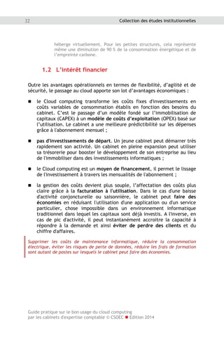 Guide pratique sur le bon usage du cloud computing
par les cabinets d'expertise comptable © CSOEC  Edition 2014
32 Collection des études institutionnelles
héberge virtuellement. Pour les petites structures, cela représente
même une diminution de 90 % de la consommation énergétique et de
l’empreinte carbone.
1.2 L’intérêt financier
Outre les avantages opérationnels en termes de flexibilité, d’agilité et de
sécurité, le passage au cloud apporte son lot d’avantages économiques :
 le Cloud computing transforme les coûts fixes d'investissements en
coûts variables de consommation établis en fonction des besoins du
cabinet. C’est le passage d’un modèle fondé sur l’immobilisation de
capitaux (CAPEX) à un modèle de coûts d’exploitation (OPEX) basé sur
l’utilisation. Le cabinet a une meilleure prédictibilité sur les dépenses
grâce à l'abonnement mensuel ;
 pas d'investissements de départ. Un jeune cabinet peut démarrer très
rapidement son activité. Un cabinet en pleine expansion peut utiliser
sa trésorerie pour booster le développement de son entreprise au lieu
de l'immobiliser dans des investissements informatiques ;
 le Cloud computing est un moyen de financement, il permet le lissage
de l'investissement à travers les mensualités de l'abonnement ;
 la gestion des coûts devient plus souple, l’affectation des coûts plus
claire grâce à la facturation à l'utilisation. Dans le cas d'une baisse
d'activité conjoncturelle ou saisonnière, le cabinet peut faire des
économies en réduisant l'utilisation d'une application ou d'un service
particulier, chose impossible dans un environnement informatique
traditionnel dans lequel les capitaux sont déjà investis. A l'inverse, en
cas de pic d'activité, il peut instantanément accroitre la capacité à
répondre à la demande et ainsi éviter de perdre des clients et du
chiffre d'affaires.
Supprimer les coûts de maintenance informatique, réduire la consommation
électrique, éviter les risques de perte de données, réduire les frais de formation
sont autant de postes sur lesquels le cabinet peut faire des économies.
 