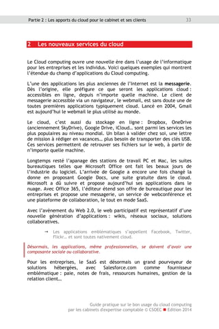 Guide pratique sur le bon usage du cloud computing
par les cabinets d'expertise comptable © CSOEC  Edition 2014
33Partie 2 : Les apports du cloud pour le cabinet et ses clients
2 Les nouveaux services du cloud
Le Cloud computing ouvre une nouvelle ère dans l’usage de l’informatique
pour les entreprises et les individus. Voici quelques exemples qui montrent
l’étendue du champ d’applications du Cloud computing.
L’une des applications les plus anciennes de l’Internet est la messagerie.
Dès l’origine, elle préfigure ce que seront les applications cloud :
accessibles en ligne, depuis n’importe quelle machine. Le client de
messagerie accessible via un navigateur, le webmail, est sans doute une de
toutes premières applications typiquement cloud. Lancé en 2004, Gmail
est aujourd’hui le webmail le plus utilisé au monde.
Le cloud, c’est aussi du stockage en ligne : Dropbox, OneDrive
(anciennement SkyDrive), Google Drive, iCloud… sont parmi les services les
plus populaires au niveau mondial. Un bilan à valider chez soi, une lettre
de mission à rédiger en vacances… plus besoin de transporter des clés USB.
Ces services permettent de retrouver ses fichiers sur le web, à partir de
n’importe quelle machine.
Longtemps resté l’apanage des stations de travail PC et Mac, les suites
bureautiques telles que Microsoft Office ont fait les beaux jours de
l’industrie du logiciel. L’arrivée de Google a encore une fois changé la
donne en proposant Google Docs, une suite gratuite dans le cloud.
Microsoft a dû suivre et propose aujourd’hui ses applications dans le
nuage. Avec Office 365, l’éditeur étend son offre de bureautique pour les
entreprises et propose une messagerie, un service de webconférence et
une plateforme de collaboration, le tout en mode SaaS.
Avec l’avènement du Web 2.0, le web participatif est représentatif d’une
nouvelle génération d’applications : wikis, réseaux sociaux, solutions
collaboratives.
 Les applications emblématiques s’appellent Facebook, Twitter,
Flickr… et sont toutes nativement cloud.
Désormais, les applications, même professionnelles, se doivent d’avoir une
composante sociale ou collaborative.
Pour les entreprises, le SaaS est désormais un grand pourvoyeur de
solutions hébergées, avec Salesforce.com comme fournisseur
emblématique : paie, notes de frais, ressources humaines, gestion de la
relation client…
 