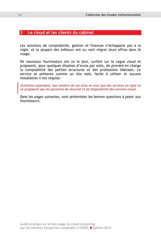 Guide pratique sur le bon usage du cloud computing
par les cabinets d'expertise comptable © CSOEC  Edition 2014
34 Collection des études institutionnelles
3 Le cloud et les clients du cabinet
Les solutions de comptabilité, gestion et finances n’échappent pas à la
règle, et la plupart des éditeurs ont ou vont migrer leurs offres dans le
nuage.
De nouveaux fournisseurs ont vu le jour, surfant sur la vague cloud et
proposent, pour quelques dizaines d’euros par mois, de prendre en charge
la comptabilité des petites structures et des professions libérales. Le
service se présente comme un site web, facile à utiliser et aucune
installation n’est requise.
Attention cependant, bon nombre de ces sites ne sont que des services en ligne et
ne proposent pas les garanties de sécurité et de disponibilité des services cloud.
Dans les pages suivantes, sont présentées les bonnes questions à poser aux
fournisseurs.
 