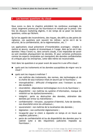 Guide pratique sur le bon usage du cloud computing
par les cabinets d'expertise comptable © CSOEC  Edition 2014
37Partie 3 : La mise en place du cloud au sein du cabinet
1 Les bonnes questions du cloud
Nous avons vu dans le chapitre précédent les nombreux avantages du
cloud, largement promus par les fournisseurs et relayés par la presse. Une
fois les discours marketing digérés, il est temps de se poser les bonnes
questions, celles qui fâchent.
Qu’on les appelle des inconvénients, des risques, des défis ou des points de
vigilance, ces questions sont souvent les mêmes : qu’en est-il de la
sécurité, de la confidentialité, de la réglementation, etc. ?
Les applications cloud présentent d’innombrables avantages : simples à
mettre en œuvre, souples et économiques à l’usage. Mais qu’en est-il des
données ? Nous l’avons vu, dans certains clouds, il est impossible de savoir
où sont stockées physiquement les données. Et pour certaines professions
comme les experts comptables qui manipulent des données confidentielles
et critiques pour les entreprises, cette idée même est inconcevable.
Voici donc les questions à se poser avant de souscrire à une offre cloud :
 quels sont les traitements et les données susceptibles de migrer vers le
cloud ?
 quels sont les risques à maîtriser ?
 non maîtrise des traitements, des normes, des technologies et de
la chaîne de sous-traitance mises en œuvre par le fournisseur ;
 interopérabilité : difficulté d’intégration avec l’existant ou avec
des standards ;
 réversibilité : dépendance technologique vis-à-vis du fournisseur ;
 disponibilité : non maîtrise du système d’information, manque de
visibilité sur les dysfonctionnements ;
 intégrité : perte ou destruction des données, altération des
données par erreur ou malveillance ;
 confidentialité : intrusion, usurpation d’identité, fuite de données,
non étanchéité entre les utilisateurs ;
 souveraineté : non maîtrise de la localisation des données ;
 législation : non-conformité réglementaire ;
 incapacité pour le client à répondre en temps et en heure aux
requêtes judiciaires ;
 perte de confidentialité et/ou de disponibilité des données pour le
cabinet suite à des réquisitions judiciaires imposées au
fournisseur ;
 
