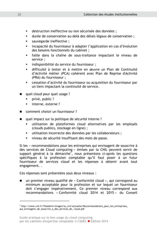 Guide pratique sur le bon usage du cloud computing
par les cabinets d'expertise comptable © CSOEC  Edition 2014
38 Collection des études institutionnelles
 destruction ineffective ou non sécurisée des données ;
 durée de conservation au-delà des délais légaux de conservation ;
 sauvegarde ineffective ;
 incapacité du fournisseur à adapter l’application en cas d’évolution
des besoins fonctionnels du cabinet ;
 faille dans la chaîne de sous-traitance impactant le niveau de
service ;
 indisponibilité du service du fournisseur ;
 difficulté à tester et à mettre en œuvre un Plan de Continuité
d’Activité métier (PCA) cohérent avec Plan de Reprise d'Activité
(PRA) du fournisseur ;
 cessation d’activité du fournisseur ou acquisition du fournisseur par
un tiers impactant la continuité de service.
 quel cloud pour quel usage ?
 privé, public ?
 interne, externe ?
 comment choisir un fournisseur ?
 quel impact sur la politique de sécurité interne ?
 utilisation de plateformes cloud alternatives par les employés
(clouds publics, stockage en ligne) ;
 utilisation incorrecte des données par les collaborateurs ;
 niveau de sécurité insuffisant des mots de passe.
Si les « recommandations pour les entreprises qui envisagent de souscrire à
des services de Cloud computing » émises par la CNIL peuvent servir de
support général à la démarche7
, nous présentons ci-après les questions
spécifiques à la profession comptable qu’il faut poser à un futur
fournisseur de services cloud et les réponses à obtenir avant tout
engagement. .
Ces réponses sont présentées sous deux niveaux :
 un premier niveau qualifié de « Conformité cloud », qui correspond au
minimum acceptable pour la profession et sur lequel un fournisseur
doit s’engager impérativement. Ce premier niveau correspond aux
recommandations « Conformité cloud 2014 et 2015 » du Conseil
7
http://www.cnil.fr/fileadmin/images/la_cnil/actualite/Recommandations_pour_les_entreprises_
qui_envisagent_de_souscrire_a_des_services_de_ cloud.pdf
 