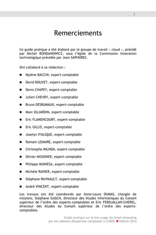 Guide pratique sur le bon usage du cloud computing
par les cabinets d'expertise comptable © CSOEC  Edition 2014
3
Remerciements
Ce guide pratique a été élaboré par le groupe de travail « cloud », présidé
par Michel BOHDANOWICZ, sous l’égide de la Commission Innovation
technologique présidée par Jean SAPHORES.
Ont collaboré à sa rédaction :
 Mylène BACCHI, expert-comptable
 David BOUVET, expert-comptable
 Denis CHAPEY, expert-comptable
 Julien CHEVRY, expert-comptable
 Bruno DESRUMAUX, expert-comptable
 Marc DUJARDIN, expert-comptable
 Eric FLAMENCOURT, expert-comptable
 Eric GILLIS, expert-comptable
 Joselyn ITALIQUE, expert-comptable
 Christophe MILHEM, expert-comptable
 Olivier MISSEMER, expert-comptable
 Philippe MUNIESA, expert-comptable
 Michèle RAHIER, expert-comptable
 Stéphane RAYNAULT, expert-comptable
 André VINCENT, expert-comptable
Les travaux ont été coordonnés par Anne-Laure DUMAS, chargée de
missions, Stéphane GASCH, directeur des études informatiques du Conseil
supérieur de l’ordre des experts-comptables et Eric FERDJALLAH-CHEREL,
directeur des études du Conseil supérieur de l’ordre des experts-
comptables.
 Romain LEMAIRE, expert-comptable
 