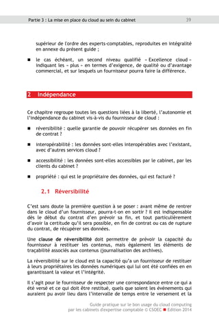 Guide pratique sur le bon usage du cloud computing
par les cabinets d'expertise comptable © CSOEC  Edition 2014
39Partie 3 : La mise en place du cloud au sein du cabinet
supérieur de l'ordre des experts-comptables, reproduites en intégralité
en annexe du présent guide ;
 le cas échéant, un second niveau qualifié « Excellence cloud »
indiquant les « plus » en termes d’exigence, de qualité ou d’avantage
commercial, et sur lesquels un fournisseur pourra faire la différence.
2 Indépendance
Ce chapitre regroupe toutes les questions liées à la liberté, l’autonomie et
l’indépendance du cabinet vis-à-vis du fournisseur de cloud :
 réversibilité : quelle garantie de pouvoir récupérer ses données en fin
de contrat ?
 interopérabilité : les données sont-elles interopérables avec l’existant,
avec d’autres services cloud ?
 accessibilité : les données sont-elles accessibles par le cabinet, par les
clients du cabinet ?
 propriété : qui est le propriétaire des données, qui est facturé ?
2.1 Réversibilité
C’est sans doute la première question à se poser : avant même de rentrer
dans le cloud d’un fournisseur, pourra-t-on en sortir ? Il est indispensable
dès le début du contrat d’en prévoir sa fin, et tout particulièrement
d’avoir la certitude qu’il sera possible, en fin de contrat ou cas de rupture
du contrat, de récupérer ses données.
Une clause de réversibilité doit permettre de prévoir la capacité du
fournisseur à restituer les contenus, mais également les éléments de
traçabilité associés aux contenus (journalisation des archives).
La réversibilité sur le cloud est la capacité qu’a un fournisseur de restituer
à leurs propriétaires les données numériques qui lui ont été confiées en en
garantissant la valeur et l’intégrité.
Il s’agit pour le fournisseur de respecter une correspondance entre ce qui a
été versé et ce qui doit être restitué, quels que soient les événements qui
auraient pu avoir lieu dans l’intervalle de temps entre le versement et la
 