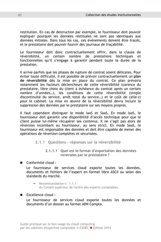 Guide pratique sur le bon usage du cloud computing
par les cabinets d'expertise comptable © CSOEC  Edition 2014
40 Collection des études institutionnelles
restitution. En cas de destruction par exemple, le fournisseur doit pouvoir
expliquer pourquoi les données restituées ne sont pas identiques aux
données initiales. Dans tous les cas, ces événements doivent être tracés,
et le prestataire doit pouvoir fournir des journaux de traçabilité.
Le fournisseur doit donc contractuellement offrir, dans la clause de
réversibilité, un certain nombre de prestations techniques et
fonctionnelles qu’il s’engage à garantir pendant toute la durée de la
prestation.
Il arrive parfois que les phases de rupture de contrat soient délicates. Pour
éviter toute difficulté, il est possible de prévoir contractuellement un plan
de réversibilité dès la mise en place du contrat. Ce plan prévoira
notamment les facteurs déclencheurs de cette réversibilité (carence du
prestataire, libre choix du client à échéance du contrat après un certain
nombre d’années…), les conditions de cette réversibilité (simple
discontinuité du service, arrêt total du service…) et le coût de celle-ci
pour le cabinet. La mise en œuvre de la réversibilité devra inclure la
suppression des données par le prestataire sur ses moyens propres.
Il faut cependant distinguer le mode IaaS et SaaS. En mode IaaS, le
fournisseur doit garantir une disponibilité d’accès technique pour que le
client puisse lui-même récupérer ses contenus. Il ne s’agit pas alors de
réversion incombant au fournisseur, au sens strict. En mode SaaS, le
fournisseur est responsable des données et doit être capable de mener des
opérations de réversion complètes et sécurisées.
2.1.1 Questions - réponses sur la réversibilité
2.1.1.1 Quel est le format d’exportation des données
reversées par le prestataire ?
 Conformité cloud :
Le fournisseur de services cloud exporte toutes les données,
documents et fichiers de l’expert en format libre ASCII ou selon des
standards du marché.
 Recommandation n° 1.1.1
du Conseil supérieur de l'ordre des experts-comptables.
 Excellence cloud :
Le fournisseur de services cloud exporte toutes les données et
documents d’un dossier au format ADN Compta.
 