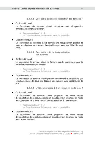 Guide pratique sur le bon usage du cloud computing
par les cabinets d'expertise comptable © CSOEC  Edition 2014
41Partie 3 : La mise en place du cloud au sein du cabinet
2.1.1.2 Quel est le délai de récupération des données ?
 Conformité cloud :
Le fournisseur de services cloud permettre une récupération
immédiate dossier par dossier.
 Recommandation n° 1.1.2
du Conseil supérieur de l'ordre des experts-comptables.
 Excellence cloud :
Le fournisseur de services cloud permet une récupération globale de
tous les dossiers du cabinet éventuellement avec un délai de sept
jours.
2.1.1.3 Quel est le coût de la récupération
des données ?
 Conformité cloud :
Le fournisseur de services cloud ne facture pas de supplément pour la
récupération dossier par dossier.
 Recommandation n° 1.1.3
du Conseil supérieur de l'ordre des experts-comptables.
 Excellence cloud :
Le fournisseur de services cloud permet une récupération globale par
téléchargement de tous les dossiers du cabinet sans supplément de
prix.
2.1.1.4 L’éditeur propose-t-il un retour en mode local ?
 Conformité cloud :
Le fournisseur de services cloud proposant les deux modes
d’exploitation de sa solution (local et cloud) permet le retour en mode
local, pendant les 3 mois suivant une souscription à l’offre cloud.
 Recommandation n° 1.1.4
du Conseil supérieur de l'ordre des experts-comptables.
 Excellence cloud :
Le fournisseur de services cloud proposant les deux modes
d’exploitation de sa solution (local et cloud) permet le retour au mode
local à tout moment.
 