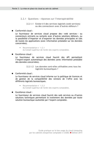 Guide pratique sur le bon usage du cloud computing
par les cabinets d'expertise comptable © CSOEC  Edition 2014
43Partie 3 : La mise en place du cloud au sein du cabinet
2.2.1 Questions - réponses sur l’interopérabilité
2.2.1.1 Existe-t-il des services logiciels (web services)
ou des connecteurs avec d’autres éditeurs ?
 Conformité cloud :
Le fournisseur de services cloud propose des « web services » ou
connecteurs entrants ou sortants avec d’autres solutions éditeurs, ou
la possibilité d’importer et d’exporter les données principales et clés
de toutes les applications (avec information préalable sur les données
concernées).
 Recommandation n° 1.2.1
du Conseil supérieur de l'ordre des experts-comptables.
 Excellence cloud :
Le fournisseur de services cloud fournit des API permettant
l’import/export automatique des données (avec information préalable
des données concernées).
2.2.1.2 Les données sont-elles utilisables avec tous les
logiciels bureautiques ?
 Conformité cloud :
Le fournisseur de services cloud informe sur la politique de licences et
de gestion de la compatibilité des versions de l’offre avec les
différents logiciels bureautiques.
 Recommandation n° 1.2.2
du Conseil supérieur de l'ordre des experts-comptables.
 Excellence cloud :
Le fournisseur de services cloud fournit des web services ou d’autres
solutions techniques permettant le traitement des données par toute
solution bureautique souhaitée par l’expert-comptable.
 