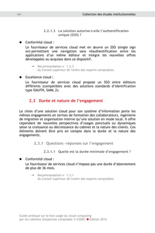 Guide pratique sur le bon usage du cloud computing
par les cabinets d'expertise comptable © CSOEC  Edition 2014
44 Collection des études institutionnelles
2.2.1.3 La solution autorise-t-elle l’authentification
unique (SSO) ?
 Conformité cloud :
Le fournisseur de services cloud met en œuvre un SSO (single sign
on) permettant une navigation sans réauthentification entre les
applications d’un même éditeur et intègre les nouvelles offres
développées ou acquises dans ce dispositif.
 Recommandation n° 1.2.3
du Conseil supérieur de l'ordre des experts-comptables.
 Excellence cloud :
Le fournisseur de services cloud propose un SSO entre éditeurs
différents (compatibles avec des solutions standards d’identification
type OAUTH, SAML 2).
2.3 Durée et nature de l’engagement
Le choix d’une solution cloud pour son système d’information porte les
mêmes engagements en termes de formation des collaborateurs, ingénierie
de migration et organisation interne qu’une solution en mode local. Il offre
cependant de nouvelles perspectives d’usages ponctuels ou dynamiques
selon la croissance ou décroissance du cabinet et la nature des clients. Ces
éléments doivent être pris en compte dans la durée et la nature des
engagements.
2.3.1 Questions -réponses sur l’engagement
2.3.1.1 Quelle est la durée minimale d’engagement ?
 Conformité cloud :
Le fournisseur de services cloud n’impose pas une durée d’abonnement
de plus de 36 mois.
 Recommandation n° 1.3.1
du Conseil supérieur de l'ordre des experts-comptables.
 