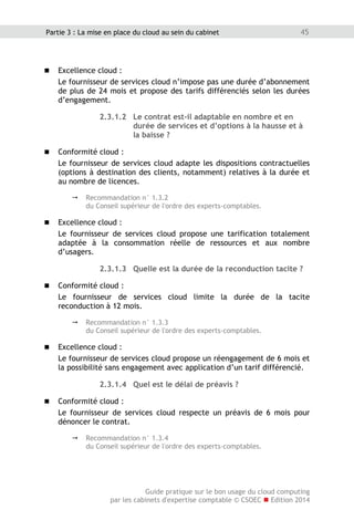 Guide pratique sur le bon usage du cloud computing
par les cabinets d'expertise comptable © CSOEC  Edition 2014
45Partie 3 : La mise en place du cloud au sein du cabinet
 Excellence cloud :
Le fournisseur de services cloud n’impose pas une durée d’abonnement
de plus de 24 mois et propose des tarifs différenciés selon les durées
d’engagement.
2.3.1.2 Le contrat est-il adaptable en nombre et en
durée de services et d’options à la hausse et à
la baisse ?
 Conformité cloud :
Le fournisseur de services cloud adapte les dispositions contractuelles
(options à destination des clients, notamment) relatives à la durée et
au nombre de licences.
 Recommandation n° 1.3.2
du Conseil supérieur de l'ordre des experts-comptables.
 Excellence cloud :
Le fournisseur de services cloud propose une tarification totalement
adaptée à la consommation réelle de ressources et aux nombre
d’usagers.
2.3.1.3 Quelle est la durée de la reconduction tacite ?
 Conformité cloud :
Le fournisseur de services cloud limite la durée de la tacite
reconduction à 12 mois.
 Recommandation n° 1.3.3
du Conseil supérieur de l'ordre des experts-comptables.
 Excellence cloud :
Le fournisseur de services cloud propose un réengagement de 6 mois et
la possibilité sans engagement avec application d’un tarif différencié.
2.3.1.4 Quel est le délai de préavis ?
 Conformité cloud :
Le fournisseur de services cloud respecte un préavis de 6 mois pour
dénoncer le contrat.
 Recommandation n° 1.3.4
du Conseil supérieur de l'ordre des experts-comptables.
 