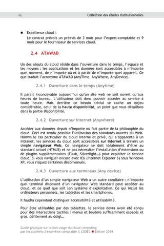 Guide pratique sur le bon usage du cloud computing
par les cabinets d'expertise comptable © CSOEC  Edition 2014
46 Collection des études institutionnelles
 Excellence cloud :
Le contrat prévoit un préavis de 3 mois pour l’expert-comptable et 9
mois pour le fournisseur de services cloud.
2.4 ATAWAD
Un des atouts du cloud réside dans l’ouverture dans le temps, l’espace et
les moyens : les applications et les données sont accessibles à n’importe
quel moment, de n’importe où et à partir de n’importe quel appareil. Ce
que traduit l’acronyme ATAWAD (AnyTime, AnyWhere, AnyDevice).
2.4.1 Ouverture dans le temps (Anytime)
Il paraît inconcevable aujourd’hui qu’un site web ne soit ouvert qu’aux
heures de bureau. L’utilisateur doit donc pouvoir accéder au service à
toute heure. Mais derrière ce besoin trivial se cache un enjeu
considérable, celui de la haute disponibilité, un point que nous détaillons
dans la partie Disponibilité.
2.4.2 Ouverture sur Internet (Anywhere)
Accéder aux données depuis n’importe où fait partie de la philosophie du
cloud. Ceci est rendu possible l’utilisation des standards ouverts du Web.
Hormis le cas particulier du cloud interne et privé, qui s’apparente à un
intranet, les services du cloud sont accessibles sur Internet à travers un
simple navigateur Web. Ce navigateur se doit idéalement d’être au
standard actuel (HTML5) et ne pas nécessiter l’installation d’extensions ou
de plugins supplémentaires (Flash, Silverlight…) pour exploiter le service
cloud. Si vous naviguer encore avec IE6 (Internet Explorer 6) sous Windows
XP, vous risquez certaines déconvenues.
2.4.3 Ouverture aux terminaux (Any device)
L’utilisation d’un simple navigateur Web a un autre corollaire : n’importe
quel terminal disposant d’un navigateur Web standard peut accéder au
cloud, et ce quel que soit son système d’exploitation. Ce qui inclut les
ordinateurs personnels, les tablettes et les smartphones.
Il faudra cependant distinguer accessibilité et utilisabilité.
Pour être utilisables par des tablettes, le service devra avoir été conçu
pour des interactions tactiles : menus et boutons suffisamment espacés et
gros, défilement au doigt…
 