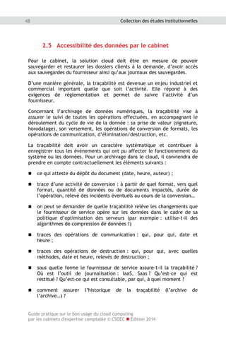Guide pratique sur le bon usage du cloud computing
par les cabinets d'expertise comptable © CSOEC  Edition 2014
48 Collection des études institutionnelles
2.5 Accessibilité des données par le cabinet
Pour le cabinet, la solution cloud doit être en mesure de pouvoir
sauvegarder et restaurer les dossiers clients à la demande, d’avoir accès
aux sauvegardes du fournisseur ainsi qu’aux journaux des sauvegardes.
D’une manière générale, la traçabilité est devenue un enjeu industriel et
commercial important quelle que soit l’activité. Elle répond à des
exigences de réglementation et permet de suivre l’activité d’un
fournisseur.
Concernant l’archivage de données numériques, la traçabilité vise à
assurer le suivi de toutes les opérations effectuées, en accompagnant le
déroulement du cycle de vie de la donnée : sa prise de valeur (signature,
horodatage), son versement, les opérations de conversion de formats, les
opérations de communication, d’élimination/destruction, etc.
La traçabilité doit avoir un caractère systématique et contribuer à
enregistrer tous les événements qui ont pu affecter le fonctionnement du
système ou les données. Pour un archivage dans le cloud, il conviendra de
prendre en compte contractuellement les éléments suivants :
 ce qui atteste du dépôt du document (date, heure, auteur) ;
 trace d’une activité de conversion : à partir de quel format, vers quel
format, quantité de données ou de documents impactés, durée de
l’opération, relevé des incidents éventuels au cours de la conversion…
 on peut se demander de quelle traçabilité relève les changements que
le fournisseur de service opère sur les données dans le cadre de sa
politique d’optimisation des serveurs (par exemple : utilise-t-il des
algorithmes de compression de données ?)
 traces des opérations de communication : qui, pour qui, date et
heure ;
 traces des opérations de destruction : qui, pour qui, avec quelles
méthodes, date et heure, relevés de destruction ;
 sous quelle forme le fournisseur de service assure-t-il la traçabilité ?
Où est l’outil de journalisation : IaaS, Saas ? Qu’est-ce qui est
restitué ? Qu’est-ce qui est consultable, par qui, à quel moment ?
 comment assurer l’historique de la traçabilité (l’archive de
l’archive…) ?
 