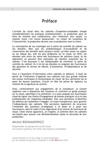 Guide pratique sur le bon usage du cloud computing
par les cabinets d'expertise comptable © CSOEC  Edition 2014
4 Collection des études institutionnelles
Préface
L’arrivée du cloud dans les cabinets d’expertise-comptable change
considérablement les pratiques professionnelles : la production peut se
faire de manière plus collaborative, plus itinérante, plus souple. La
relation client s’en trouve bouleversée : en créant les conditions de
l’interactivité, la production devient une co-production avec le client.
La contrepartie de ces avantages est la perte de contrôle du cabinet sur
ses données. Bien que les problématiques d’accessibilité et de
conservation des données aient toujours existé, qu’elles soient sur papier
ou sur disque dur, elle est plus prégnante sur le cloud. En effet, les
données sont entre les mains des fournisseurs de solutions cloud, et les
opérations ne peuvent être exécutées de manière autonome par le
cabinet. C’est pourquoi il est indispensable de minimiser la perte de
contrôle du cabinet vis à vis de ses données en exigeant des fournisseurs
des garanties en termes de liberté, d’autonomie, d’indépendance et de
sécurité.
Face à l’asymétrie d’information entre cabinets et éditeurs, il était du
devoir de l’institution d’apporter aux cabinets une plus grande maîtrise
des enjeux techniques et économiques du cloud, de leur permettre de se
poser les bonnes questions, d’avoir en tête les points de vigilance au
moment de la signature du contrat.
Ainsi, conformément aux engagements de la mandature, le Conseil
supérieur met à disposition des consœurs et confrères un guide pratique
sur le cloud, spécifique à la profession. Il a aussi proposé aux fournisseurs
cloud de signer une charte d’engagement de bonnes pratiques vis-à-vis des
professionnels de l’expertise-comptable. Elle vous permettra d’identifier
les éditeurs qui souhaitent s’engager, en toute transparence, pour garantir
l’indépendance des cabinets. Elle permettra également de structurer
l’ensemble des questions stratégiques à se poser et à poser aux
fournisseurs, dans le cadre d’une négociation d’un contrat de fourniture de
cloud. Cette charte apportera, je l’espère, la sérénité dont les cabinets
ont besoin pour assurer une dématérialisation totale et sécurisée de leur
production.
Michel BOHDANOWICZ
Responsable du groupe de travail cloud
du Conseil supérieur de l'ordre des experts-comptables
 