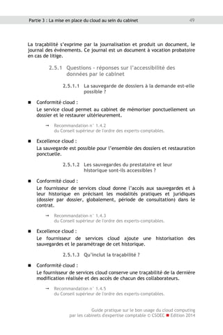Guide pratique sur le bon usage du cloud computing
par les cabinets d'expertise comptable © CSOEC  Edition 2014
49Partie 3 : La mise en place du cloud au sein du cabinet
La traçabilité s’exprime par la journalisation et produit un document, le
journal des événements. Ce journal est un document à vocation probatoire
en cas de litige.
2.5.1 Questions - réponses sur l’accessibilité des
données par le cabinet
2.5.1.1 La sauvegarde de dossiers à la demande est-elle
possible ?
 Conformité cloud :
Le service cloud permet au cabinet de mémoriser ponctuellement un
dossier et le restaurer ultérieurement.
 Recommandation n° 1.4.2
du Conseil supérieur de l'ordre des experts-comptables.
 Excellence cloud :
La sauvegarde est possible pour l’ensemble des dossiers et restauration
ponctuelle.
2.5.1.2 Les sauvegardes du prestataire et leur
historique sont-ils accessibles ?
 Conformité cloud :
Le fournisseur de services cloud donne l’accès aux sauvegardes et à
leur historique en précisant les modalités pratiques et juridiques
(dossier par dossier, globalement, période de consultation) dans le
contrat.
 Recommandation n° 1.4.3
du Conseil supérieur de l'ordre des experts-comptables.
 Excellence cloud :
Le fournisseur de services cloud ajoute une historisation des
sauvegardes et le paramétrage de cet historique.
2.5.1.3 Qu’inclut la traçabilité ?
 Conformité cloud :
Le fournisseur de services cloud conserve une traçabilité de la dernière
modification réalisée et des accès de chacun des collaborateurs.
 Recommandation n° 1.4.5
du Conseil supérieur de l'ordre des experts-comptables.
 
