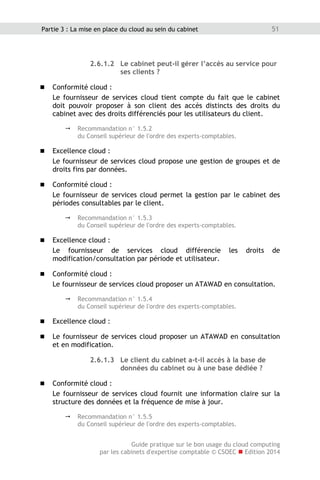 Guide pratique sur le bon usage du cloud computing
par les cabinets d'expertise comptable © CSOEC  Edition 2014
51Partie 3 : La mise en place du cloud au sein du cabinet
2.6.1.2 Le cabinet peut-il gérer l’accès au service pour
ses clients ?
 Conformité cloud :
Le fournisseur de services cloud tient compte du fait que le cabinet
doit pouvoir proposer à son client des accès distincts des droits du
cabinet avec des droits différenciés pour les utilisateurs du client.
 Recommandation n° 1.5.2
du Conseil supérieur de l'ordre des experts-comptables.
 Excellence cloud :
Le fournisseur de services cloud propose une gestion de groupes et de
droits fins par données.
 Conformité cloud :
Le fournisseur de services cloud permet la gestion par le cabinet des
périodes consultables par le client.
 Recommandation n° 1.5.3
du Conseil supérieur de l'ordre des experts-comptables.
 Excellence cloud :
Le fournisseur de services cloud différencie les droits de
modification/consultation par période et utilisateur.
 Conformité cloud :
Le fournisseur de services cloud proposer un ATAWAD en consultation.
 Recommandation n° 1.5.4
du Conseil supérieur de l'ordre des experts-comptables.
 Excellence cloud :
 Le fournisseur de services cloud proposer un ATAWAD en consultation
et en modification.
2.6.1.3 Le client du cabinet a-t-il accès à la base de
données du cabinet ou à une base dédiée ?
 Conformité cloud :
Le fournisseur de services cloud fournit une information claire sur la
structure des données et la fréquence de mise à jour.
 Recommandation n° 1.5.5
du Conseil supérieur de l'ordre des experts-comptables.
 