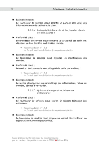 Guide pratique sur le bon usage du cloud computing
par les cabinets d'expertise comptable © CSOEC  Edition 2014
52 Collection des études institutionnelles
 Excellence cloud :
Le fournisseur de services cloud garantit un partage sans délai des
informations entre le cabinet et le client.
2.6.1.4 La traçabilité des accès et des données clients
est-elle assurée ?
 Conformité cloud :
Le fournisseur de services cloud conserve la traçabilité des accès des
clients et de leur dernière modification réalisée.
 Recommandation n° 1.5.6
du Conseil supérieur de l'ordre des experts-comptables.
 Excellence cloud :
Le fournisseur de services cloud historise les modifications des
données.
 Conformité cloud :
Le service cloud permet le verrouillage de la saisie par le client.
 Recommandation n° 1.5.7
du Conseil supérieur de l'ordre des experts-comptables.
 Excellence cloud :
Le service cloud permet un paramétrage par collaborateur, nature de
données, période à verrouiller.
2.6.1.5 Qui assure le support technique aux
utilisateurs ?
 Conformité cloud :
Le fournisseur de services cloud fournit un support technique aux
utilisateurs.
 Recommandation n° 1.5.8
du Conseil supérieur de l'ordre des experts-comptables.
 Excellence cloud :
Le fournisseur de services cloud propose un support direct éditeur, un
support cabinet ou un support mixte.
 