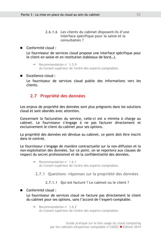 Guide pratique sur le bon usage du cloud computing
par les cabinets d'expertise comptable © CSOEC  Edition 2014
53Partie 3 : La mise en place du cloud au sein du cabinet
2.6.1.6 Les clients du cabinet disposent-ils d’une
interface spécifique pour la saisie et la
consultation ?
 Conformité cloud :
Le fournisseur de services cloud propose une interface spécifique pour
le client en saisie et en restitution (tableaux de bord…).
 Recommandation n° 1.5.9
du Conseil supérieur de l'ordre des experts-comptables.
 Excellence cloud :
Le fournisseur de services cloud publie des informations vers les
clients.
2.7 Propriété des données
Les enjeux de propriété des données sont plus prégnants dans les solutions
cloud et sont abordés avec attention.
Concernant la facturation du service, celle-ci est a minima à charge au
cabinet. Le fournisseur s’engage à ne pas facturer directement et
exclusivement le client du cabinet pour ses options.
La propriété des données est dévolue au cabinet, ce point doit être inscrit
dans le contrat.
Le fournisseur s’engage de manière contractuelle sur la non-diffusion et la
non-exploitation des données. Sur ce point, on se reportera aux clauses de
respect du secret professionnel et de la confidentialité des données.
 Recommandation n° 1.6.1
du Conseil supérieur de l'ordre des experts-comptables.
2.7.1 Questions -réponses sur la propriété des données
2.7.1.1 Qui est facturé ? Le cabinet ou le client ?
 Conformité cloud :
Le fournisseur de services cloud ne facture pas directement le client
du cabinet pour ses options, sans l’accord de l’expert-comptable.
 Recommandation n° 1.6.2
du Conseil supérieur de l'ordre des experts-comptables.
 