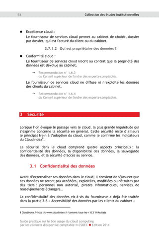 Guide pratique sur le bon usage du cloud computing
par les cabinets d'expertise comptable © CSOEC  Edition 2014
54 Collection des études institutionnelles
 Excellence cloud :
Le fournisseur de services cloud permet au cabinet de choisir, dossier
par dossier, qui est facturé du client ou du cabinet.
2.7.1.2 Qui est propriétaire des données ?
 Conformité cloud :
Le fournisseur de services cloud inscrit au contrat que la propriété des
données est dévolue au cabinet.
 Recommandation n° 1.6.3
du Conseil supérieur de l'ordre des experts-comptables.
Le fournisseur de services cloud ne diffuse ni n’exploite les données
des clients du cabinet.
 Recommandation n° 1.6.4
du Conseil supérieur de l'ordre des experts-comptables.
3 Sécurité
Lorsque l’on évoque le passage vers le cloud, la plus grande inquiétude qui
s’exprime concerne la sécurité en général. Cette sécurité reste d’ailleurs
le principal frein à l’adoption du cloud, comme le confirme les indicateurs
du Cloudindex8
.
La sécurité dans le cloud comprend quatre aspects principaux : la
confidentialité des données, la disponibilité des données, la sauvegarde
des données, et la sécurité d’accès au service.
3.1 Confidentialité des données
Avant d’externaliser ses données dans le cloud, il convient de s’assurer que
ces données ne seront pas accédées, exploitées, modifiées ou détruites par
des tiers : personnel non autorisé, pirates informatiques, services de
renseignements étrangers…
La confidentialité des données vis-à-vis du fournisseur a déjà été traitée
dans la partie 2.6 « Accessibilité des données par les clients du cabinet »
8 CloudIndex.fr http ://www.cloudindex.fr/content/tous-les-r %C3 %A9sultats
 