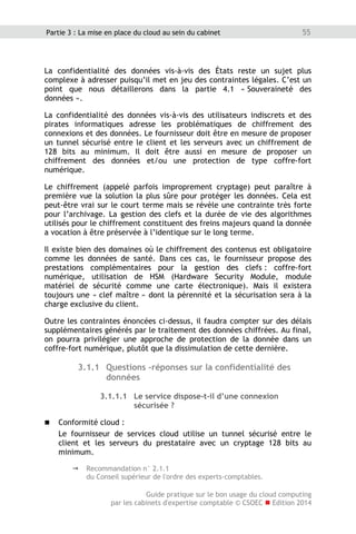 Guide pratique sur le bon usage du cloud computing
par les cabinets d'expertise comptable © CSOEC  Edition 2014
55Partie 3 : La mise en place du cloud au sein du cabinet
La confidentialité des données vis-à-vis des États reste un sujet plus
complexe à adresser puisqu’il met en jeu des contraintes légales. C’est un
point que nous détaillerons dans la partie 4.1 « Souveraineté des
données ».
La confidentialité des données vis-à-vis des utilisateurs indiscrets et des
pirates informatiques adresse les problématiques de chiffrement des
connexions et des données. Le fournisseur doit être en mesure de proposer
un tunnel sécurisé entre le client et les serveurs avec un chiffrement de
128 bits au minimum. Il doit être aussi en mesure de proposer un
chiffrement des données et/ou une protection de type coffre-fort
numérique.
Le chiffrement (appelé parfois improprement cryptage) peut paraître à
première vue la solution la plus sûre pour protéger les données. Cela est
peut-être vrai sur le court terme mais se révèle une contrainte très forte
pour l’archivage. La gestion des clefs et la durée de vie des algorithmes
utilisés pour le chiffrement constituent des freins majeurs quand la donnée
a vocation à être préservée à l’identique sur le long terme.
Il existe bien des domaines où le chiffrement des contenus est obligatoire
comme les données de santé. Dans ces cas, le fournisseur propose des
prestations complémentaires pour la gestion des clefs : coffre-fort
numérique, utilisation de HSM (Hardware Security Module, module
matériel de sécurité comme une carte électronique). Mais il existera
toujours une « clef maître » dont la pérennité et la sécurisation sera à la
charge exclusive du client.
Outre les contraintes énoncées ci-dessus, il faudra compter sur des délais
supplémentaires générés par le traitement des données chiffrées. Au final,
on pourra privilégier une approche de protection de la donnée dans un
coffre-fort numérique, plutôt que la dissimulation de cette dernière.
3.1.1 Questions -réponses sur la confidentialité des
données
3.1.1.1 Le service dispose-t-il d’une connexion
sécurisée ?
 Conformité cloud :
Le fournisseur de services cloud utilise un tunnel sécurisé entre le
client et les serveurs du prestataire avec un cryptage 128 bits au
minimum.
 Recommandation n° 2.1.1
du Conseil supérieur de l'ordre des experts-comptables.
 
