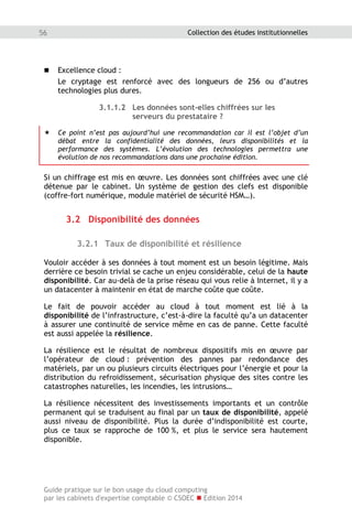 Guide pratique sur le bon usage du cloud computing
par les cabinets d'expertise comptable © CSOEC  Edition 2014
56 Collection des études institutionnelles
 Excellence cloud :
Le cryptage est renforcé avec des longueurs de 256 ou d’autres
technologies plus dures.
3.1.1.2 Les données sont-elles chiffrées sur les
serveurs du prestataire ?
 Ce point n’est pas aujourd’hui une recommandation car il est l’objet d’un
débat entre la confidentialité des données, leurs disponibilités et la
performance des systèmes. L’évolution des technologies permettra une
évolution de nos recommandations dans une prochaine édition.
Si un chiffrage est mis en œuvre. Les données sont chiffrées avec une clé
détenue par le cabinet. Un système de gestion des clefs est disponible
(coffre-fort numérique, module matériel de sécurité HSM…).
3.2 Disponibilité des données
3.2.1 Taux de disponibilité et résilience
Vouloir accéder à ses données à tout moment est un besoin légitime. Mais
derrière ce besoin trivial se cache un enjeu considérable, celui de la haute
disponibilité. Car au-delà de la prise réseau qui vous relie à Internet, il y a
un datacenter à maintenir en état de marche coûte que coûte.
Le fait de pouvoir accéder au cloud à tout moment est lié à la
disponibilité de l’infrastructure, c’est-à-dire la faculté qu’a un datacenter
à assurer une continuité de service même en cas de panne. Cette faculté
est aussi appelée la résilience.
La résilience est le résultat de nombreux dispositifs mis en œuvre par
l’opérateur de cloud : prévention des pannes par redondance des
matériels, par un ou plusieurs circuits électriques pour l’énergie et pour la
distribution du refroidissement, sécurisation physique des sites contre les
catastrophes naturelles, les incendies, les intrusions…
La résilience nécessitent des investissements importants et un contrôle
permanent qui se traduisent au final par un taux de disponibilité, appelé
aussi niveau de disponibilité. Plus la durée d’indisponibilité est courte,
plus ce taux se rapproche de 100 %, et plus le service sera hautement
disponible.
 