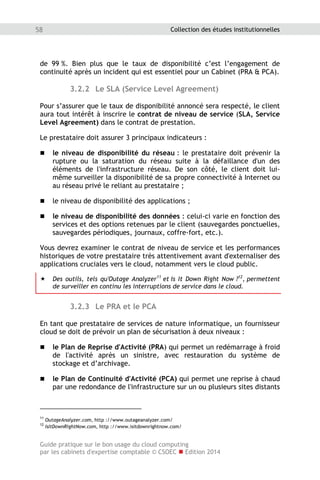 Guide pratique sur le bon usage du cloud computing
par les cabinets d'expertise comptable © CSOEC  Edition 2014
58 Collection des études institutionnelles
de 99 %. Bien plus que le taux de disponibilité c’est l’engagement de
continuité après un incident qui est essentiel pour un Cabinet (PRA  PCA).
3.2.2 Le SLA (Service Level Agreement)
Pour s’assurer que le taux de disponibilité annoncé sera respecté, le client
aura tout intérêt à inscrire le contrat de niveau de service (SLA, Service
Level Agreement) dans le contrat de prestation.
Le prestataire doit assurer 3 principaux indicateurs :
 le niveau de disponibilité du réseau : le prestataire doit prévenir la
rupture ou la saturation du réseau suite à la défaillance d'un des
éléments de l'infrastructure réseau. De son côté, le client doit lui-
même surveiller la disponibilité de sa propre connectivité à Internet ou
au réseau privé le reliant au prestataire ;
 le niveau de disponibilité des applications ;
 le niveau de disponibilité des données : celui-ci varie en fonction des
services et des options retenues par le client (sauvegardes ponctuelles,
sauvegardes périodiques, journaux, coffre-fort, etc.).
Vous devrez examiner le contrat de niveau de service et les performances
historiques de votre prestataire très attentivement avant d'externaliser des
applications cruciales vers le cloud, notamment vers le cloud public.
 Des outils, tels qu'Outage Analyzer11
et Is It Down Right Now ?12
, permettent
de surveiller en continu les interruptions de service dans le cloud.
3.2.3 Le PRA et le PCA
En tant que prestataire de services de nature informatique, un fournisseur
cloud se doit de prévoir un plan de sécurisation à deux niveaux :
 le Plan de Reprise d'Activité (PRA) qui permet un redémarrage à froid
de l'activité après un sinistre, avec restauration du système de
stockage et d’archivage.
 le Plan de Continuité d'Activité (PCA) qui permet une reprise à chaud
par une redondance de l'infrastructure sur un ou plusieurs sites distants
11
OutageAnalyzer.com, http ://www.outageanalyzer.com/
12
IsItDownRightNow.com, http ://www.isitdownrightnow.com/
 