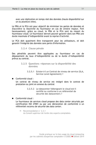 Guide pratique sur le bon usage du cloud computing
par les cabinets d'expertise comptable © CSOEC  Edition 2014
59Partie 3 : La mise en place du cloud au sein du cabinet
avec une réplication en temps réel des données (haute disponibilité sur
un ou plusieurs sites).
Le PRA et le PCA ont pour objectif de minimiser les pertes de données et
d'accroître la réactivité du fournisseur en cas de sinistre majeur. Fort
heureusement, grâce au cloud, le PRA et le PCA sont du ressort du
fournisseur cloud. Le fournisseur devrait pouvoir garantir dans son PRA une
durée maximale d’indisponibilité avant la reprise d’activité.
Le PCA doit quasiment être transparent pour les utilisateurs, et doit
garantir l'intégrité des données sans perte d'information.
3.2.4 Clause pénale
Des pénalités peuvent être appliquées au fournisseur en cas de
dépassement du taux d’indisponibilité ou de la durée d’indisponibilité
prévus au contrat.
3.2.5 Questions -réponses sur la disponibilité des
données
3.2.5.1 Existe-t-il un Contrat de niveau de service (SLA,
Service Level Agreement) ?
 Conformité cloud :
Un contrat de niveau de service est intégré dans le contrat de
prestation ou joint en annexe du contrat
3.2.5.2 Le datacenter hébergeant le cloud est-il
certifié ou conforme à un référentiel de
sécurité des datacenters ?
 Conformité cloud :
Le fournisseur de services cloud propose des data center sécurisés par
certification ISO 27001 ou par une déclaration de conformité à un
référentiel reconnu de sécurité des data center.
 Recommandation n° 2.3.1
du Conseil supérieur de l'ordre des experts-comptables.
 