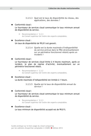 Guide pratique sur le bon usage du cloud computing
par les cabinets d'expertise comptable © CSOEC  Edition 2014
60 Collection des études institutionnelles
3.2.5.3 Quel est le taux de disponibilité du réseau, des
applications, des données ?
 Conformité cloud :
Le fournisseur de services cloud communique le taux minimum annuel
de disponibilité du service.
 Recommandation n° 2.2.3
du Conseil supérieur de l'ordre des experts-comptables.
 Excellence cloud :
Un taux de disponibilité de 99,8 % est garanti.
3.2.5.4 Quelle est la durée maximale d’indisponibilité
du service prévue dans le PRA (éventuellement
sur un périmètre fonctionnel réduit) après un
incident ?
 Conformité cloud :
Le fournisseur de services cloud limite à 4 heures maximum, après un
incident, le plan de reprise d’activité, éventuellement sur un
périmètre fonctionnel réduit.
 Recommandation n° 2.2.2
du Conseil supérieur de l'ordre des experts-comptables.
 Excellence cloud :
La durée maximale d’indisponibilité est limitée à 1 heure.
3.2.5.5 Quelle est le taux de disponibilité annuel du
service ?
 Conformité cloud :
Le fournisseur de services cloud communique le taux minimum annuel
de disponibilité du service.
 Recommandation n° 2.2.3
du Conseil supérieur de l'ordre des experts-comptables.
 Excellence cloud :
Le taux minimum de disponibilité accepté est de 99,8 %.
 
