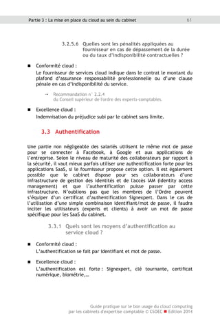 Guide pratique sur le bon usage du cloud computing
par les cabinets d'expertise comptable © CSOEC  Edition 2014
61Partie 3 : La mise en place du cloud au sein du cabinet
3.2.5.6 Quelles sont les pénalités appliquées au
fournisseur en cas de dépassement de la durée
ou du taux d’indisponibilité contractuelles ?
 Conformité cloud :
Le fournisseur de services cloud indique dans le contrat le montant du
plafond d’assurance responsabilité professionnelle ou d’une clause
pénale en cas d’indisponibilité du service.
 Recommandation n° 2.2.4
du Conseil supérieur de l'ordre des experts-comptables.
 Excellence cloud :
Indemnisation du préjudice subi par le cabinet sans limite.
3.3 Authentification
Une partie non négligeable des salariés utilisent le même mot de passe
pour se connecter à Facebook, à Google et aux applications de
l’entreprise. Selon le niveau de maturité des collaborateurs par rapport à
la sécurité, il vaut mieux parfois utiliser une authentification forte pour les
applications SaaS, si le fournisseur propose cette option. Il est également
possible que le cabinet dispose pour ses collaborateurs d’une
infrastructure de gestion des identités et de l'accès IAM (Identity access
management) et que l’authentification puisse passer par cette
infrastructure. N’oublions pas que les membres de l’Ordre peuvent
s’équiper d’un certificat d’authentification Signexpert. Dans le cas de
l’utilisation d’une simple combinaison identifiant/mot de passe, il faudra
inciter les utilisateurs (experts et clients) à avoir un mot de passe
spécifique pour les SaaS du cabinet.
3.3.1 Quels sont les moyens d’authentification au
service cloud ?
 Conformité cloud :
L’authentification se fait par identifiant et mot de passe.
 Excellence cloud :
L’authentification est forte : Signexpert, clé tournante, certificat
numérique, biométrie,…
 
