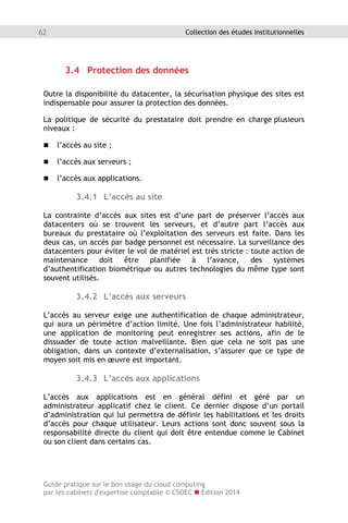 Guide pratique sur le bon usage du cloud computing
par les cabinets d'expertise comptable © CSOEC  Edition 2014
62 Collection des études institutionnelles
3.4 Protection des données
Outre la disponibilité du datacenter, la sécurisation physique des sites est
indispensable pour assurer la protection des données.
La politique de sécurité du prestataire doit prendre en charge plusieurs
niveaux :
 l’accès au site ;
 l’accès aux serveurs ;
 l’accès aux applications.
3.4.1 L’accès au site
La contrainte d’accès aux sites est d’une part de préserver l’accès aux
datacenters où se trouvent les serveurs, et d’autre part l’accès aux
bureaux du prestataire où l’exploitation des serveurs est faite. Dans les
deux cas, un accès par badge personnel est nécessaire. La surveillance des
datacenters pour éviter le vol de matériel est très stricte : toute action de
maintenance doit être planifiée à l’avance, des systèmes
d’authentification biométrique ou autres technologies du même type sont
souvent utilisés.
3.4.2 L’accès aux serveurs
L’accès au serveur exige une authentification de chaque administrateur,
qui aura un périmètre d’action limité. Une fois l’administrateur habilité,
une application de monitoring peut enregistrer ses actions, afin de le
dissuader de toute action malveillante. Bien que cela ne soit pas une
obligation, dans un contexte d’externalisation, s’assurer que ce type de
moyen soit mis en œuvre est important.
3.4.3 L’accès aux applications
L’accès aux applications est en général défini et géré par un
administrateur applicatif chez le client. Ce dernier dispose d’un portail
d’administration qui lui permettra de définir les habilitations et les droits
d’accès pour chaque utilisateur. Leurs actions sont donc souvent sous la
responsabilité directe du client qui doit être entendue comme le Cabinet
ou son client dans certains cas.
 