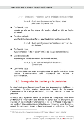 Guide pratique sur le bon usage du cloud computing
par les cabinets d'expertise comptable © CSOEC  Edition 2014
63Partie 3 : La mise en place du cloud au sein du cabinet
3.4.4 Questions -réponses sur la protection des données
3.4.4.1 Quels sont les moyens d’accès aux sites
physiques du prestataire ?
 Conformité cloud :
L’accès au site du fournisseur de services cloud se fait par badge
personnel.
 Excellence cloud :
L’authentification est renforcée pour toute intervention matérielle.
3.4.4.2 Quels sont les moyens d’accès aux serveurs du
prestataire ?
 Conformité cloud :
Authentification forte et action limitée de chaque administrateur.
 Excellence cloud :
Monitoring de toutes les actions des administrateurs.
3.4.4.3 Quels sont les moyens d’accès aux
applications ?
 Conformité cloud :
L’administration des accès aux applications est gérée au travers d’une
console d’administration avec traçabilité des actions et
authentification.
3.5 Sauvegardes des données par le prestataire
Le cloud peut servir d’armoire numérique pour vos documents juridiques et
comptables. Certains services permettent l’envoi de documents,
l’indexation et le stockage de statuts, contrats, factures… scannés au
préalable.
Le cloud peut également servir de système de sauvegardes. Une étude
portant sur la récupération des données13
a conclu que les entreprises qui
n'utilisaient pas le cloud devaient compter sur les méthodes de sauvegarde
sur bande et des procédures compliquées pour récupérer leurs données...
Autant de manœuvres lentes et laborieuses dont les utilisateurs du Cloud
13
OnlineTech.com, http ://resource.onlinetech.com/2011-cloud-it-disaster-recovery-statistics/
 