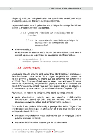 Guide pratique sur le bon usage du cloud computing
par les cabinets d'expertise comptable © CSOEC  Edition 2014
64 Collection des études institutionnelles
computing n'ont pas à se préoccuper. Les fournisseurs de solutions cloud
proposent en général des sauvegardes quotidiennes.
Le prestataire doit pouvoir présenter une politique de sauvegarde claire et
assurer la traçabilité de ces sauvegardes.
3.5.1 Questions -réponses sur les sauvegardes de
données
3.5.1.1 Le prestataire dispose-t-il d’une politique de
sauvegarde et de la traçabilité des
sauvegardes ?
 Conformité cloud :
Le fournisseur de services cloud fournit une information claire dans le
contrat à propos de la politique de sauvegarde et d’historisation.
 Recommandation n° 2.2.1
du Conseil supérieur de l'ordre des experts-comptables.
3.6 Autres risques
Les risques liés à la sécurité sont aujourd’hui identifiables et maîtrisables
dans des clauses contractuelles. Vous craignez de perdre vos données, de
ne plus pouvoir y accéder, ou encore que des personnes non autorisées y
accèdent ? Mais êtes-vous sûrs de pouvoir assurer dans vos locaux le même
niveau de disponibilité, de protection physique que les datacenters des
clouds ? Par analogie, pensez-vous que votre argent est plus en sécurité à
la banque ou sous votre matelas (et aussi accessible de n’importe où) ?
Pour autant, les risques ne sont peut-être pas là où on les attend :
 perte d’ordinateur portable avec des données confidentielles,
collaborateur licencié qui part avec des dossiers… sont autant de
risques qu’un système cloud peut minimiser voire éradiquer.
Tout accès à un système informatique protégé doit faire l’objet d’une
sensibilisation aux risques par les utilisateurs et d’une mise en place d’une
politique de sécurité interne :
 utilisation de plateformes cloud alternatives par les employés (clouds
publics, stockage en ligne) ;
 utilisation incorrecte des données par les collaborateurs ;
 