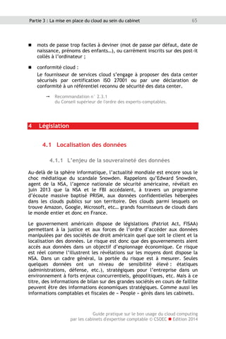 Guide pratique sur le bon usage du cloud computing
par les cabinets d'expertise comptable © CSOEC  Edition 2014
65Partie 3 : La mise en place du cloud au sein du cabinet
 mots de passe trop faciles à deviner (mot de passe par défaut, date de
naissance, prénoms des enfants…), ou carrément inscrits sur des post-it
collés à l’ordinateur ;
 conformité cloud :
Le fournisseur de services cloud s’engage à proposer des data center
sécurisés par certification ISO 27001 ou par une déclaration de
conformité à un référentiel reconnu de sécurité des data center.
 Recommandation n° 2.3.1
du Conseil supérieur de l'ordre des experts-comptables.
4 Législation
4.1 Localisation des données
4.1.1 L’enjeu de la souveraineté des données
Au-delà de la sphère informatique, l’actualité mondiale est encore sous le
choc médiatique du scandale Snowden. Rappelons qu’Edward Snowden,
agent de la NSA, l’agence nationale de sécurité américaine, révélait en
juin 2013 que la NSA et le FBI accédaient, à travers un programme
d’écoute massive baptisé PRISM, aux données confidentielles hébergées
dans les clouds publics sur son territoire. Des clouds parmi lesquels on
trouve Amazon, Google, Microsoft, etc… grands fournisseurs de clouds dans
le monde entier et donc en France.
Le gouvernement américain dispose de législations (Patriot Act, FISAA)
permettant à la justice et aux forces de l’ordre d’accéder aux données
manipulées par des sociétés de droit américain quel que soit le client et la
localisation des données. Le risque est donc que des gouvernements aient
accès aux données dans un objectif d’espionnage économique. Ce risque
est réel comme l’illustrent les révélations sur les moyens dont dispose la
NSA. Dans un cadre général, la portée du risque est à mesurer. Seules
quelques données ont un niveau de sensibilité élevé : étatiques
(administrations, défense, etc.), stratégiques pour l’entreprise dans un
environnement à forts enjeux concurrentiels, géopolitiques, etc. Mais à ce
titre, des informations de bilan sur des grandes sociétés en cours de faillite
peuvent être des informations économiques stratégiques. Comme aussi les
informations comptables et fiscales de « People » gérés dans les cabinets.
 