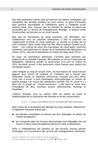 Guide pratique sur le bon usage du cloud computing
par les cabinets d'expertise comptable © CSOEC  Edition 2014
66 Collection des études institutionnelles
Pour des professions comme celle qu’exercent les experts-comptables, qui
manipulent des données sensibles sur leurs clients, ce genre d’intrusion
peut paraître inacceptable et rédhibitoire quant à l’adoption d’une
solution cloud. Pour s’assurer que les données du cabinet ne soient pas
accessibles par un service de renseignements étranger, la solution serait
d’externaliser ses données sur un cloud français.
Bien que les fournisseurs de cloud concernés s’en défendent, leur
collaboration avec les autorités américaines a jeté la suspicion sur
l’opportunité d’utiliser un cloud américain. Le marché en Europe est en
train d’évoluer. Selon l'index récent de PAC (Pierre Audouin Conseil) sur le
cloud : « Les critères de choix d'un fournisseur de cloud public montrent
nettement une préférence en faveur de la localisation des datacenters en
France (39 %), voire de la localisation en France du siège social (27 %) ».
Du coup, les fournisseurs américains s’activent pour satisfaire aux
exigences de la clientèle française. IBM implante un site en France près de
Montpellier, Salesforce promet la construction d’un site en France en
2015, Microsoft recourt à des partenaires cloud français pour séduire les
entreprises locales.
Jadis relégués au rang de second choix, les fournisseurs de cloud français
gagnent leurs lettres de noblesse et n’hésitent pas à brandir leur
nationalité comme un argument commercial. D’autant que leurs offres
n’ont rien à envier à leurs homologues outre-Atlantique en termes de
qualité puisque l’on trouve des datacenters certifiés Tier IV. Lancé il y a
deux ans, le projet de « Clouds souverains » a été remis en avant avec
l’émergence de deux nouveaux acteurs subventionnés, Numergy et
Cloudwatt.
L’affaire Snowden aura eu comme effet de mettre en avant la
problématique de la localisation des données et de leur souveraineté.
4.1.2 L’enjeu juridique de la localisation des données
Mais l’enjeu de la localisation des données est aussi juridique. Notamment,
la législation française stipule que :
 les données comptables ne doivent pas être hébergées en dehors de
l’Union Européenne ;
 les entreprises dont les factures électroniques sont hébergées hors de
France et dans l’Union Européenne doivent en faire la déclaration.
Enfin si l’hébergement des données sur des serveurs français permet
d’échapper à la surveillance des services de renseignements américains,
 