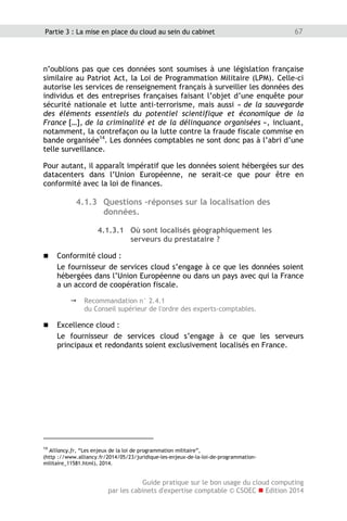 Guide pratique sur le bon usage du cloud computing
par les cabinets d'expertise comptable © CSOEC  Edition 2014
67Partie 3 : La mise en place du cloud au sein du cabinet
n’oublions pas que ces données sont soumises à une législation française
similaire au Patriot Act, la Loi de Programmation Militaire (LPM). Celle-ci
autorise les services de renseignement français à surveiller les données des
individus et des entreprises françaises faisant l’objet d’une enquête pour
sécurité nationale et lutte anti-terrorisme, mais aussi « de la sauvegarde
des éléments essentiels du potentiel scientifique et économique de la
France […], de la criminalité et de la délinquance organisées », incluant,
notamment, la contrefaçon ou la lutte contre la fraude fiscale commise en
bande organisée14
. Les données comptables ne sont donc pas à l’abri d’une
telle surveillance.
Pour autant, il apparaît impératif que les données soient hébergées sur des
datacenters dans l’Union Européenne, ne serait-ce que pour être en
conformité avec la loi de finances.
4.1.3 Questions -réponses sur la localisation des
données.
4.1.3.1 Où sont localisés géographiquement les
serveurs du prestataire ?
 Conformité cloud :
Le fournisseur de services cloud s’engage à ce que les données soient
hébergées dans l’Union Européenne ou dans un pays avec qui la France
a un accord de coopération fiscale.
 Recommandation n° 2.4.1
du Conseil supérieur de l'ordre des experts-comptables.
 Excellence cloud :
Le fournisseur de services cloud s’engage à ce que les serveurs
principaux et redondants soient exclusivement localisés en France.
14
Alliancy.fr, “Les enjeux de la loi de programmation militaire”,
(http ://www.alliancy.fr/2014/05/23/juridique-les-enjeux-de-la-loi-de-programmation-
militaire_11581.html), 2014.
 
