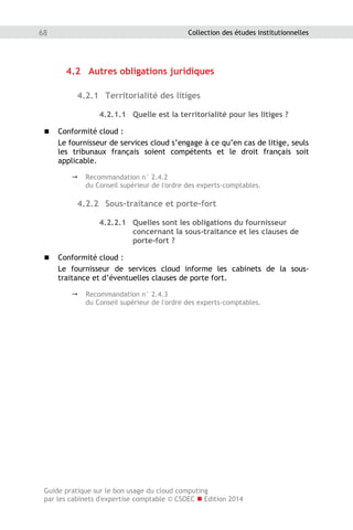 Guide pratique sur le bon usage du cloud computing
par les cabinets d'expertise comptable © CSOEC  Edition 2014
68 Collection des études institutionnelles
4.2 Autres obligations juridiques
4.2.1 Territorialité des litiges
4.2.1.1 Quelle est la territorialité pour les litiges ?
 Conformité cloud :
Le fournisseur de services cloud s’engage à ce qu’en cas de litige, seuls
les tribunaux français soient compétents et le droit français soit
applicable.
 Recommandation n° 2.4.2
du Conseil supérieur de l'ordre des experts-comptables.
4.2.2 Sous-traitance et porte-fort
4.2.2.1 Quelles sont les obligations du fournisseur
concernant la sous-traitance et les clauses de
porte-fort ?
 Conformité cloud :
Le fournisseur de services cloud informe les cabinets de la sous-
traitance et d’éventuelles clauses de porte fort.
 Recommandation n° 2.4.3
du Conseil supérieur de l'ordre des experts-comptables.
 