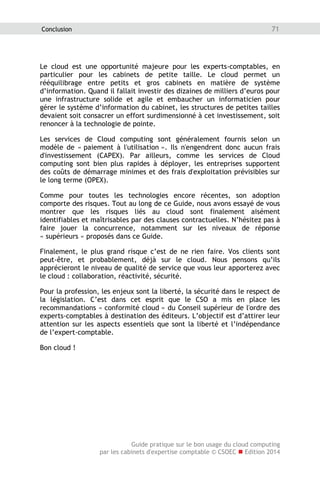 Guide pratique sur le bon usage du cloud computing
par les cabinets d'expertise comptable © CSOEC  Edition 2014
71Conclusion
Le cloud est une opportunité majeure pour les experts-comptables, en
particulier pour les cabinets de petite taille. Le cloud permet un
rééquilibrage entre petits et gros cabinets en matière de système
d’information. Quand il fallait investir des dizaines de milliers d’euros pour
une infrastructure solide et agile et embaucher un informaticien pour
gérer le système d’information du cabinet, les structures de petites tailles
devaient soit consacrer un effort surdimensionné à cet investissement, soit
renoncer à la technologie de pointe.
Les services de Cloud computing sont généralement fournis selon un
modèle de « paiement à l'utilisation ». Ils n'engendrent donc aucun frais
d'investissement (CAPEX). Par ailleurs, comme les services de Cloud
computing sont bien plus rapides à déployer, les entreprises supportent
des coûts de démarrage minimes et des frais d'exploitation prévisibles sur
le long terme (OPEX).
Comme pour toutes les technologies encore récentes, son adoption
comporte des risques. Tout au long de ce Guide, nous avons essayé de vous
montrer que les risques liés au cloud sont finalement aisément
identifiables et maîtrisables par des clauses contractuelles. N’hésitez pas à
faire jouer la concurrence, notamment sur les niveaux de réponse
« supérieurs » proposés dans ce Guide.
Finalement, le plus grand risque c’est de ne rien faire. Vos clients sont
peut-être, et probablement, déjà sur le cloud. Nous pensons qu’ils
apprécieront le niveau de qualité de service que vous leur apporterez avec
le cloud : collaboration, réactivité, sécurité.
Pour la profession, les enjeux sont la liberté, la sécurité dans le respect de
la législation. C’est dans cet esprit que le CSO a mis en place les
recommandations « conformité cloud » du Conseil supérieur de l'ordre des
experts-comptables à destination des éditeurs. L’objectif est d’attirer leur
attention sur les aspects essentiels que sont la liberté et l’indépendance
de l’expert-comptable.
Bon cloud !
 